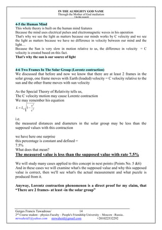 IN THE ALMIGHTY GOD NAME
Through the Mother of God mediation
I do this research
Gerges Francis Tawadrous/
2nd
Course student – physics Faculty – People's Friendship University – Moscow –Russia..
mrwaheid1@yahoo.com mrwaheid@gmail.com +201022532292
14
4-5 the Human Mind
This whole theory is built on the human mind features
Because the mind uses electrical pulses and electromagnetic waves in his operation
That's why we see the light as matters because our minds works by C velocity and we see
the light as matters because we have no difference in velocity between our mind and the
light…
Because the Sun is very slow in motion relative to us, the difference in velocity = C
velocity is created based on this fact.
That's why the sun is our source of light
4-6 Two Frames In The Solar Group (Lorentz contraction)
We discussed that before and now we know that there are at least 2 frames in the
solar group, one frame moves with Earth (loaded) velocity = C velocity relative to the
sun and the other frame moves with sun velocity
As the Special Theory of Relativity tells us,
The C velocity motion may cause Lorentz contraction
We may remember his equation
2
2
1
c
v
LL o 
i.e.
the measured distances and diameters in the solar group may be less than the
supposed values with this contraction
we have here one surprise
this percentage is constant and defined =
7.5%
What does that mean?
The measured value is less than the supposed value with rate 7.5%
We will study many cases applied to this concept in next points (Points No. 5 &6)
And in these cases we will examine what's the supposed value and why this supposed
value is correct, then we'll see what's the actual measurement and what puzzle is
produced from it.
Anyway, Lorentz contraction phenomenon is a direct proof for my claim, that
“There are 2 frames- at least -in the solar group”
 
