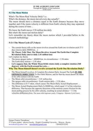 IN THE ALMIGHTY GOD NAME
Through the Mother of God mediation
I do this research
Gerges Francis Tawadrous/
2nd
Course student – physics Faculty – People's Friendship University – Moscow –Russia..
mrwaheid1@yahoo.com mrwaheid@gmail.com +201022532292
16
5-2 The Moon Motion
What's The Moon Real Velocity Daily? i.e.
What's the distance, the moon moved every day actually?
The moon should move a distance equal to the Earth distance because they move
together and if the moon velocity is different from Earth velocity they may separated
during the course of time…
We know the Earth moves 2.58 million km daily
But what's the moon real motion daily?
Let's remember my theory about the moon motion which I provided before in the
research methodology
5-2-1 The Moon Cycle (27.3 days)
- The current theory tells us the moon revolves around the Earth one revolution each 27.3
days (moves daily 88000 km…)
- My Theory Tells That, The Moon Revolves Around The Earth One Complete
Revolution Daily (moves daily 2.41 million km)
Let's explain my theory
- The moon apogee radius = 406000 km, its circumference = 2.58 mkm
- The Earth daily motion = 2.58 mkm
- Let's suppose that, the Whole Moon Orbit rotates daily a complete rotation (360
degrees) with the Earth around her axis…,
Why The Moon himself doesn't revolve around the Earth One Revolution Daily?
- The Moon himself revolves A Complete Revolution Daily Around The Earth IN THE
OPPOSITE DIRECTION To His Orbit Motion, and for that the moon doesn't be taken
in his orbit motion with the Earth
- The Moon orbit circumference = 2.41 million km
- The apogee orbit circumference= Earth motion daily = 2.58 mkm,
- The difference is 0.17 mkm, which causes The Moon Daily Actual Displacement …
- The Moon Actual Displacement Daily Is 88000 km, which equal 1/2 of the velocities
difference. That because the opposite directions of the motions causes friction for the
moon pulling process by his orbit velocity, resulting an actual distance = 1/2 the
velocities difference.(Note, The moon orbit regresses yearly 19 degrees - Metonic Cycle Facts)
 