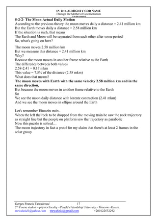 IN THE ALMIGHTY GOD NAME
Through the Mother of God mediation
I do this research
Gerges Francis Tawadrous/
2nd
Course student – physics Faculty – People's Friendship University – Moscow –Russia..
mrwaheid1@yahoo.com mrwaheid@gmail.com +201022532292
17
5-2-2- The Moon Actual Daily Motion
According to the previous theory the moon moves daily a distance = 2.41 million km
But the Earth moves daily a distance = 2.58 million km
If the situation is such, that means
The Earth and Moon will be separated from each other after some period
So, what's going on here?
The moon moves 2.58 million km
But we measure this distance = 2.41 million km
Why?
Because the moon moves in another frame relative to the Earth
The difference between both values
2.58-2.41 = 0.17 mkm
This value = 7.5% of the distance (2.58 mkm)
What does that means?
The moon moves with Earth with the same velocity 2.58 million km and in the
same direction,
But because the moon moves in another frame relative to the Earth
So
We see the moon daily distance with lorentz contraction (2.41 mkm)
And we see the moon moves in ellipse around the Earth
Let's remember Einstein train..
When the left the rock to be dropped from the moving train he saw the rock trajectory
as straight line but the people on platform saw the trajectory as parabolic
Now this puzzle is solved…
The moon trajectory in fact a proof for my claim that there's at least 2 frames in the
solar group
 
