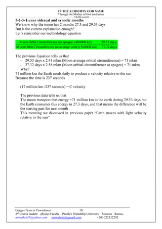 IN THE ALMIGHTY GOD NAME
Through the Mother of God mediation
I do this research
Gerges Francis Tawadrous/
2nd
Course student – physics Faculty – People's Friendship University – Moscow –Russia..
mrwaheid1@yahoo.com mrwaheid@gmail.com +201022532292
18
5-2-3- Lunar sidereal and synodic months
We know why the moon has 2 months 27.3 and 29.53 days
But is the current explanation enough?
Let’s remember our methodology equation
days27.32
days29.53
km)(384000orbit)average(atnceCircumfereOrbitMoon
km)(406000apogee)(atnceCircumfereOrbitMoon

The previous Equation tells us that
- 29.53 days x 2.41 mkm (Moon average orbital circumference) = 71 mkm
- 27.32 days x 2.58 mkm (Moon orbital circumference at apogee) = 71 mkm
Why?
71 million km the Earth needs daily to produce c velocity relative to the sun
Because the time is 237 seconds
(17 million km /237 seconds) = C velocity
The previous data tells us that
The moon transport that energy =71 million km to the earth during 29.53 days but
the Earth consumes this energy in 27.3 days, and that means the difference will be
the starting part for next month
This meaning we discussed in previous paper “Earth moves with light velocity
relative to the sun”
 