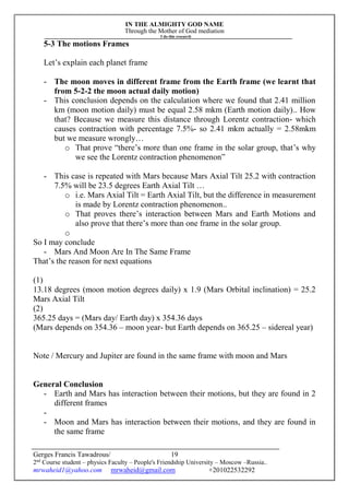 IN THE ALMIGHTY GOD NAME
Through the Mother of God mediation
I do this research
Gerges Francis Tawadrous/
2nd
Course student – physics Faculty – People's Friendship University – Moscow –Russia..
mrwaheid1@yahoo.com mrwaheid@gmail.com +201022532292
19
5-3 The motions Frames
Let’s explain each planet frame
- The moon moves in different frame from the Earth frame (we learnt that
from 5-2-2 the moon actual daily motion)
- This conclusion depends on the calculation where we found that 2.41 million
km (moon motion daily) must be equal 2.58 mkm (Earth motion daily).. How
that? Because we measure this distance through Lorentz contraction- which
causes contraction with percentage 7.5%- so 2.41 mkm actually = 2.58mkm
but we measure wrongly…
o That prove “there’s more than one frame in the solar group, that’s why
we see the Lorentz contraction phenomenon”
- This case is repeated with Mars because Mars Axial Tilt 25.2 with contraction
7.5% will be 23.5 degrees Earth Axial Tilt …
o i.e. Mars Axial Tilt = Earth Axial Tilt, but the difference in measurement
is made by Lorentz contraction phenomenon..
o That proves there’s interaction between Mars and Earth Motions and
also prove that there’s more than one frame in the solar group.
o
So I may conclude
- Mars And Moon Are In The Same Frame
That’s the reason for next equations
(1)
13.18 degrees (moon motion degrees daily) x 1.9 (Mars Orbital inclination) = 25.2
Mars Axial Tilt
(2)
365.25 days = (Mars day/ Earth day) x 354.36 days
(Mars depends on 354.36 – moon year- but Earth depends on 365.25 – sidereal year)
Note / Mercury and Jupiter are found in the same frame with moon and Mars
General Conclusion
- Earth and Mars has interaction between their motions, but they are found in 2
different frames
-
- Moon and Mars has interaction between their motions, and they are found in
the same frame
 