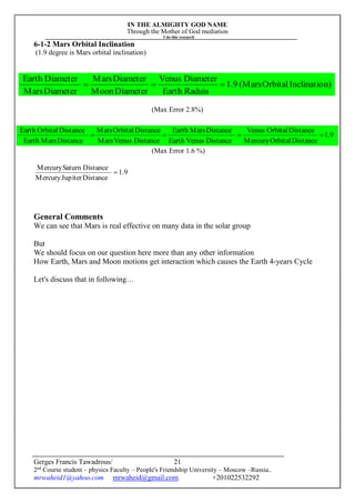 IN THE ALMIGHTY GOD NAME
Through the Mother of God mediation
I do this research
Gerges Francis Tawadrous/
2nd
Course student – physics Faculty – People's Friendship University – Moscow –Russia..
mrwaheid1@yahoo.com mrwaheid@gmail.com +201022532292
21
9.1
DistanceOrbitalMercury
DistanceOrbitalVenus
DistanceVenusEarth
DistanceMarsEarth
DistanceVenusMars
DistanceOrbitalMars
DistanceMarsEarth
DistanceOrbitalEarth

6-1-2 Mars Orbital Inclination
(1.9 degree is Mars orbital inclination)
(Max Error 2.8%)
(Max Error 1.6 %)
9.1
DistanceJupiterMercury
DistanceSaturnMercury

General Comments
We can see that Mars is real effective on many data in the solar group
But
We should focus on our question here more than any other information
How Earth, Mars and Moon motions get interaction which causes the Earth 4-years Cycle
Let's discuss that in following…
n)InclinatioOrbital(Mars9.1
RaduisEarth
DiameterVenus
DiameterMoon
DiameterMars
DiameterMars
DiameterEarth

 