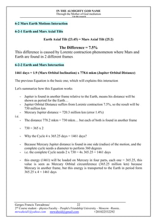 IN THE ALMIGHTY GOD NAME
Through the Mother of God mediation
I do this research
Gerges Francis Tawadrous/
2nd
Course student – physics Faculty – People's Friendship University – Moscow –Russia..
mrwaheid1@yahoo.com mrwaheid@gmail.com +201022532292
22
6-2 Mars Earth Motions Interaction
6-2-1 Earth and Mars Axial Tilts
Earth Axial Tilt (23.45) = Mars Axial Tilt (25.2)
The Difference = 7.5%
This difference is caused by Lorentz contraction phenomenon where Mars and
Earth are found in 2 different frames
6-2-2 Earth and Mars Interaction
1461 days = 1.9 (Mars Orbital Inclination) x 778.6 mkm (Jupiter Orbital Distance)
The previous Equation is the basic one, which will explains this interaction
Let's summarize how this Equation works
- Jupiter is found in another frame relative to the Earth, means his distance will be
shown as period for the Earth…
- Jupiter Orbital Distance suffers from Lorentz contraction 7.5%, so the result will be
730 million km
- Mercury Jupiter distance = 720.3 million km (error 1.4%)
i.e.
- The distance 778.2 mkm = 730 mkm… but each of both is found in another frame
- 730 = 365 x 2
- Why the Cycle 4 x 365.25 days = 1461 days?
- Because Mercury Jupiter distance is found in one side (radius) of the motion, and the
complete cycle needs a diameter to perform 360 degrees
- i.e. the complete Cycle needs 2 x 730 = 4x 365.25 = 1461 days
- this energy (1461) will be loaded on Mercury in four parts, each one = 365.25, this
value is seen as Mercury Orbital circumference (365.25 million km) because
Mercury in another frame, but this energy is transported to the Earth in period form
365.25 x 4 = 1461 days
 