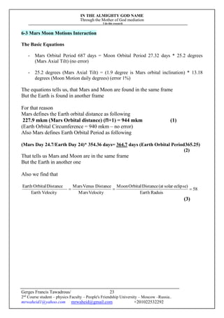 IN THE ALMIGHTY GOD NAME
Through the Mother of God mediation
I do this research
Gerges Francis Tawadrous/
2nd
Course student – physics Faculty – People's Friendship University – Moscow –Russia..
mrwaheid1@yahoo.com mrwaheid@gmail.com +201022532292
23
6-3 Mars Moon Motions Interaction
The Basic Equations
- Mars Orbital Period 687 days = Moon Orbital Period 27.32 days * 25.2 degrees
(Mars Axial Tilt) (no error)
- 25.2 degrees (Mars Axial Tilt) = (1.9 degree is Mars orbital inclination) * 13.18
degrees (Moon Motion daily degrees) (error 1%)
The equations tells us, that Mars and Moon are found in the same frame
But the Earth is found in another frame
For that reason
Mars defines the Earth orbital distance as following
227.9 mkm (Mars Orbital distance) (Π+1) = 944 mkm (1)
(Earth Orbital Circumference = 940 mkm – no error)
Also Mars defines Earth Orbital Period as following
(Mars Day 24.7/Earth Day 24)* 354.36 days= 364.7 days (Earth Orbital Period365.25)
(2)
That tells us Mars and Moon are in the same frame
But the Earth in another one
Also we find that
58
RaduisEarth
eclipse)solar(atDistanceOrbitalMoon
VelocityMars
DistanceVenusMars
VelocityEarth
DistanceOrbitalEarth

(3)
 
