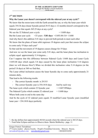 IN THE ALMIGHTY GOD NAME
Through the Mother of God mediation
I do this research
Gerges Francis Tawadrous/
2nd
Course student – physics Faculty – People's Friendship University – Moscow –Russia..
mrwaheid1@yahoo.com mrwaheid@gmail.com +201022532292
25
1ST
SECTION
Why the Lunar year doesn't correspond with the sidereal year at any cycle?1
We know that the moon turns with the Earth around the sun, so why the lunar year which
equals 354.36 days (lunar Synodic period 29.53 days x 12 months) doesn't correspond to the
Sidereal year that equals 365.25 days at any cycle?
We see the 32 Sidereal year a cycle = 11688 days
But the Lunar year cycle =33 years - 5.81 days =11693.88-5.8= 11688
And why there's this addition 5.81 days to prevent both periods to meet each other
We know that the plane of lunar orbit regresses 19 degrees each year that causes the eclipse
to come early 19 days each year2
So that said the movement of 19 degrees causes change for 19 days
And now we see the lunar year come early 5.81 days, and the lunar plane has inclination to
ecliptic equal approximately 5.14 degrees…
Can I suppose that this difference between Sidereal Cycle 11688 days and Lunar Cycle
11693.88 days which equals 5.8 days caused by the lunar plane inclination 5.14 degrees
(later we will discuss How?) When we divided this inclination value 5.14 degrees (or the
period 5.8 days) at 360 we find that,
The Lunar orbital inclination causes the lunar Synodic day to come early approximately 21
minutes daily..
That lead to the following results
- The correct Synodic month is 29.515
- The correct Synodic year is 354.1818 days And by such way
The lunar cycle which contain 33 Synodic year = 11687.999days
The Sidereal Cycles which contain 32 sidereal year = 11688 days
Where both come to end in the same day
And So the cycle of 32 sidereal years equals 33 modified Lunar Synodic years (modified
lunar year = 354.1818 days) perfectly
1
- the day defines here approximately 86164 seconds where the sidereal year is 365.25 days.
2
- Total Solar Eclipses and how to Observe them- Martin Mobberley- page. 11
 