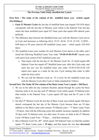 IN THE ALMIGHTY GOD NAME
Through the Mother of God mediation
I do this research
Gerges Francis Tawadrous/
2nd
Course student – physics Faculty – People's Friendship University – Moscow –Russia..
mrwaheid1@yahoo.com mrwaheid@gmail.com +201022532292
29
The Previous Table Study classified into 2 parts
First Part : The study of the column of the modified lunar year (which equals
354.1818days)
1- Each 32 Metonic Cycles the last day of modified lunar year (equals 354.1818 days)
corresponds with the last day of Metonic cycle which is the Sidereal Year last day
where the lunar modified years equal 627 lunar years that equals 608 sidereal years
perfectly.
2- The difference days between the Modified lunar year with the Metonic Cycle moves
in Cycle and decreases as following (66.4- 55.33- 44.26- 33.19- 22.126- 11.0558 –
0.00 days) at 98 years interval (98 modified Lunar years – which equals 354.1818
days)
3- The modified Lunar years number for each Metonic Cycle shown in the table, and I
found the following Modified Lunar Year order "19-20-19-20-19-20" repeats once
with each Cycle consist of 627 modified Lunar year
a. That means with the last day of the Metonic Cycle No. 32 which equals 608
Sidereal Years but equals 627 Modified lunar year. after this Cycle ends, and
starts the new one the modified lunar year order 19-20-19-20-19-20 will
repeat once again as a mark for the new Cycle starting (this order in table
marks by Gray color)
b. We can call the Metonic Cycle no. 32 a Cycle for the modified Lunar year
with the Metonic Cycle (this Cycle in Table remarked by Yellow)
Second Part: The Study Of The column of the Basic Lunar Year ( equals = 360 Days)
1- We see in the table the day common fractions spread through the cycles but these
fractions unify to be one day each 4th
Metonic Cycle which equals 76 Sidereal years
(that similar to the Sidereal Year, 3 years equals 365 days and the 4th
year is 366
days)…..
2- but after 4th
Metonic Cycle the last day of Basic Lunar year (which equals 360 days)
doesn't correspond the last day of the Metonic Cycle because there are 39 days
addition to the Basic Lunar years (means 76 Sidereal years = 77 Basic Lunar Years
+39 days). And with the following cycles this number increases regularly by addition
39 days each 76 Sidereal years. (so after more 76 years we finds at the 8th
Metonic
Cycle 154 Basic Lunar Year + 78 days…. And that continues)
3- But at Metonic Cycle No. 40th
which equals 760 Sidereal Years we find this number
equals 771 Basic Lunar years + 29 days, and that means the rest days decreased
 