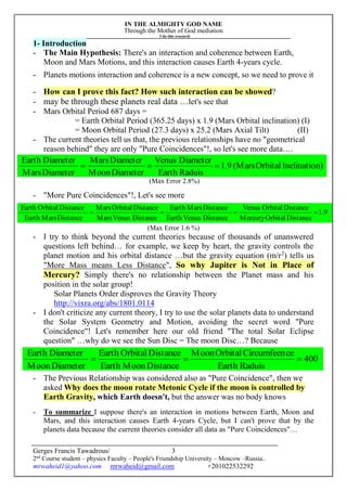 IN THE ALMIGHTY GOD NAME
Through the Mother of God mediation
I do this research
Gerges Francis Tawadrous/
2nd
Course student – physics Faculty – People's Friendship University – Moscow –Russia..
mrwaheid1@yahoo.com mrwaheid@gmail.com +201022532292
3
9.1
DistanceOrbitalMercury
DistanceOrbitalVenus
DistanceVenusEarth
DistanceMarsEarth
DistanceVenusMars
DistanceOrbitalMars
DistanceMarsEarth
DistanceOrbitalEarth

400
RaduisEarth
ceCircumfeenOrbitalMoon
DistanceMoonEarth
DistanceOrbitalEarth
DiameterMoon
DiameterEarth

1- Introduction
- The Main Hypothesis: There's an interaction and coherence between Earth,
Moon and Mars Motions, and this interaction causes Earth 4-years cycle.
- Planets motions interaction and coherence is a new concept, so we need to prove it
- How can I prove this fact? How such interaction can be showed?
- may be through these planets real data …let's see that
- Mars Orbital Period 687 days =
= Earth Orbital Period (365.25 days) x 1.9 (Mars Orbital inclination) (I)
= Moon Orbital Period (27.3 days) x 25.2 (Mars Axial Tilt) (II)
- The current theories tell us that, the previous relationships have no "geometrical
reason behind" they are only "Pure Coincidences"!, so let's see more data….
(Max Error 2.8%)
- "More Pure Coincidences"!, Let's see more
(Max Error 1.6 %)
- I try to think beyond the current theories because of thousands of unanswered
questions left behind… for example, we keep by heart, the gravity controls the
planet motion and his orbital distance …but the gravity equation (m/r2
) tells us
"More Mass means Less Distance", So why Jupiter is Not in Place of
Mercury? Simply there's no relationship between the Planet mass and his
position in the solar group!
Solar Planets Order disproves the Gravity Theory
http://vixra.org/abs/1801.0114
- I don't criticize any current theory, I try to use the solar planets data to understand
the Solar System Geometry and Motion, avoiding the secret word "Pure
Coincidence"! Let's remember here our old friend "The total Solar Eclipse
question" …why do we see the Sun Disc = The moon Disc…? Because
- The Previous Relationship was considered also as "Pure Coincidence", then we
asked Why does the moon rotate Metonic Cycle if the moon is controlled by
Earth Gravity, which Earth doesn't, but the answer was no body knows
- To summarize I suppose there's an interaction in motions between Earth, Moon and
Mars, and this interaction causes Earth 4-years Cycle, but I can't prove that by the
planets data because the current theories consider all data as "Pure Coincidences"…
n)InclinatioOrbital(Mars9.1
RaduisEarth
DiameterVenus
DiameterMoon
DiameterMars
DiameterMars
DiameterEarth

 