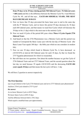 IN THE ALMIGHTY GOD NAME
Through the Mother of God mediation
I do this research
Gerges Francis Tawadrous/
2nd
Course student – physics Faculty – People's Friendship University – Moscow –Russia..
mrwaheid1@yahoo.com mrwaheid@gmail.com +201022532292
30
from 39 days to be 29 days during period (760 Sidereal Years -76 Sidereal years
= 684 years) and this is the difference between the Metonic Cycle No. 4 and Metonic
Cycle No. 40…and all that says… EACH 684 SIDEREAL YEARS, THE REST
DAYS DECREASE 10 DAYS
4- Now we know that 39 days prevented the basic lunar year to end in the same day
with the 4th
Metonic Cycle, and we know this period 39 days decreases by 10 days
each 684 sidereal years, and that means we need four Cycles which will decrease the
39 days to be (-1 day) which is the most near to the metonic Cycle.
5- Now we need 4 Cycles of the period 684 years where These 4 Cycles Equals 2736
Sidereal Years
6- And based on that the 2736 Phenomenon was a Metonic Cycle and this period was
needed to Correspond the Basic Lunar year with the last day of Metonic Cycle (the
Basic Lunar Year equals 360 days – the bible year which no one considers in modern
life)
7- Now we saw 39 days which found in Metonic Cycle No. 4, have decreased as
(10/10/10/9) at interval 684 Sidereal years for each 10 days, by that we found the
2737 Egyptian phenomenon for which we researched,
8- But still there are two questions, first about the number because we got the Cycle of
2736 Sidereal Years and not 2737 Sidereal Years, and the second question about the
last day we need because 39 equals (10/10/10/9) and the decreasing EACH 684
years equals 10 days and that means the last cycle will have -1 day
We still have 2 question to answer respectively
The First Question
says we got relation to the Cycle 2736 Sidereal years and not to 2737 Sidereal years phenomenon?
And how 2736 Cycle related to 2737 Cycle?
the answer
As we know Metonic Cycle is 6939.75days
We know Saros Cycle is 6585.35 days
And the difference between both is 354.2 days
Which equals a modified lunar year approximately..
 