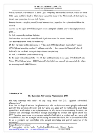 IN THE ALMIGHTY GOD NAME
Through the Mother of God mediation
I do this research
Gerges Francis Tawadrous/
2nd
Course student – physics Faculty – People's Friendship University – Moscow –Russia..
mrwaheid1@yahoo.com mrwaheid@gmail.com +201022532292
31
While Metonic Cycle connected to Saros Cycle completely because the Metonic Cycle is The lunar
Orbit Cycle and Saroc Cycle is The Eclipse Cycles that made by the Moon itself.. all that say to us,
there's great connection between both Cycles..
Because there's a complete year difference between them (regardless the explanation of How that
occur!)
And we see this Cycle 2736 Sidereal years needs a complete sidereal year to be our phenomenon
2737 …
So Both connected with Great Relation
While the first one depends on the Metonic Cycle that means the second also does.
The Second question about the minus day
39 days we found and the decreasing is 10 days each 684 Sidereal years means after 4 Cycles
(2736 Sidereal years) the number 39 will decrease to be -1 day.. means the Metonic Cycle will
finish after the last Basic lunar year day with one complete day..
So each 2736 Sidereal years we have -1 day
So this Cycle will continues to be 10 (-10) days and to consume in one Cycle 3736 Sideral Years
Where 27360 Sidereal years = 1440 Metonic Cycles (which we may call astronomy full day where
the solar day equals 1440 Minutes).
A comment on
The Egyptian Astronomic Phenomenon 2737
I'm very surprised that there's no any study dealt "the 2737 Egyptian astronomic
phenomenon"!
I see that not logical because the phenomenon tells us there were other people understood
perfectly the universe astronomy and they gave us a great gift by building the great three
pyramids as a references to such phenomenon, so why the modern astronomy doesn't try to
compare our knowledge with theirs through encourage the studies and reports about this
2737 Egyptian astronomic phenomenon.. actually it's illogical to neglect such very great gift
we didn't work for, but even got it without any payments or efforts, and its data are available
to us to compare our knowledge with ancient knowledge and correct ourselves if it's
necessary!!
 