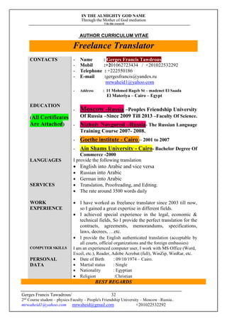 IN THE ALMIGHTY GOD NAME
Through the Mother of God mediation
I do this research
Gerges Francis Tawadrous/
2nd
Course student – physics Faculty – People's Friendship University – Moscow –Russia..
mrwaheid1@yahoo.com mrwaheid@gmail.com +201022532292
32
AUTHOR CURRICULUM VITAE
Freelance Translator
CONTACTS - Name : Gerges Francis Tawdrous
- Mobil :+201062723434 / +201022532292
- Telephone : +222550186
- E-mail :gergesfrancis@yandex.ru
mrwaheid1@yahoo.com
- Address : 11 Mohmed Rageb St – madenet El Saada
El Materiya – Cairo – Egypt
EDUCATION
(All Certificates
Are Attached)
- Moscow -Russia –Peoples Friendship University
Of Russia –Since 2009 Till 2013 –Faculty Of Science.
- Nizhniy Novgorod –Russia- The Russian Language
Training Course 2007- 2008.
- Goethe institute - Cairo – 2001 to 2007
- Ain Shams University - Cairo- Bachelor Degree Of
Commerce -2000
LANGUAGES I provide the following translation
 English into Arabic and vice versa
 Russian into Arabic
 German into Arabic
SERVICES  Translation, Proofreading, and Editing.
 The rate around 3500 words daily
WORK
EXPERIENCE
 I have worked as freelance translator since 2003 till now,
so I gained a great expertise in different fields.
 I achieved special experience in the legal, economic &
technical fields, So I provide the perfect translation for the
contracts, agreements, memorandums, specifications,
laws, decrees, …etc.
 I provide the English authenticated translation (acceptable by
all courts, official organizations and the foreign embassies)
COMPUTER SKILLS I am an experienced computer user, I work with MS Office (Word,
Excel, etc.), Reader, Adobe Acrobat (full), WinZip, WinRar, etc.
PERSONAL
DATA
 Date of Birth : 09/10/1974 – Cairo.
 Martial status : Single
 Nationality : Egyptian
 Religion :Christian
BEST REGARDS
 