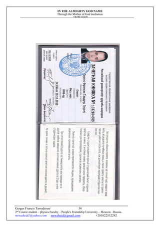 IN THE ALMIGHTY GOD NAME
Through the Mother of God mediation
I do this research
Gerges Francis Tawadrous/
2nd
Course student – physics Faculty – People's Friendship University – Moscow –Russia..
mrwaheid1@yahoo.com mrwaheid@gmail.com +201022532292
34
 