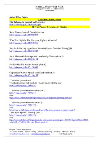 IN THE ALMIGHTY GOD NAME
Through the Mother of God mediation
I do this research
Gerges Francis Tawadrous/
2nd
Course student – physics Faculty – People's Friendship University – Moscow –Russia..
mrwaheid1@yahoo.com mrwaheid@gmail.com +201022532292
37
Author Other Papers
I- The Holy Bible Studies
The Tabernacle Geometrical Structure
http://vixra.org/pdf/1701.0344v1.pdf
II- The Physics & Astronomy Studies
Solar Group General Description.doc
http://vixra.org/abs/1802.0075
Why The Light Is The Universe Highest Velocity?
http://vixra.org/abs/1801.0369
Special Relativity Hypothesis Reason (Matter Creation Theory)(8)
http://vixra.org/abs/1801.0343
Solar Planets Order disproves the Gravity Theory (Part 7)
http://vixra.org/abs/1801.0114
Particle Double Nature Reason (Part 6)
http://vixra.org/abs/1712.0398
Copernicus-Kepler Model Modification (Part 5)
http://vixra.org/abs/1711.0133
"The Solar System Part 4"
"The Earth moves with the light velocity relative to the sun"
http://vixra.org/abs/1709.0331
"The Solar System Geometry (Part No.3)"
http://vixra.org/abs/1707.0215
also
https://www.slideshare.net/Gergesfrancis/the-solar-system-geometry-part-no3
"The Solar System Geometry (Part 2)"
http://vixra.org/abs/1703.0178
also
https://www.slideshare.net/Gergesfrancis/the-solar-system-geometry-part-2
" The Solar System Geometry (Part I)"
http://vixra.org/abs/1509.0126
also
https://www.slideshare.net/Gergesfrancis/the-solar-system-geometry-part-i-51989014?qid=a789c6b2-5395-
4cde-be61-b777af04e643&v=&b=&from_search=2
 