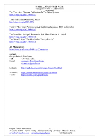 IN THE ALMIGHTY GOD NAME
Through the Mother of God mediation
I do this research
Gerges Francis Tawadrous/
2nd
Course student – physics Faculty – People's Friendship University – Moscow –Russia..
mrwaheid1@yahoo.com mrwaheid@gmail.com +201022532292
38
The Time And Distance Definitions In The Solar System
http://vixra.org/abs/1509.0241
The Solar Eclipse Geometry Basics
http://vixra.org/abs/1509.0276
The 2737 Egyptian Phenomenon & Its identical distance 2737 millions km
http://vixra.org/abs/1509.0242
The Mars Data Analysis Proves the Rest Mass Concept is Unreal
http://vixra.org/abs/1509.0244
The Solar Eclipse "The Gravitation Theory Puzzle"
http://vixra.org/abs/1509.0264
All Manuscripts
https://rudn.academia.edu/GergesTawadrous
contacts
Gerges Francis Tawdrous
TEL +201022532292
E-mail georgytawdrous@yandex.ru
mrwaheid@gmail.com
Linkedln https://eg.linkedin.com/in/gerges-francis-86a351a1
Academia https://rudn.academia.edu/GergesTawadrous
Twitter https://twitter.com/Gergesfrancis
 