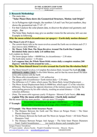 IN THE ALMIGHTY GOD NAME
Through the Mother of God mediation
I do this research
Gerges Francis Tawadrous/
2nd
Course student – physics Faculty – People's Friendship University – Moscow –Russia..
mrwaheid1@yahoo.com mrwaheid@gmail.com +201022532292
4
2- Research Methodology
- The main idea ….
"Solar Planet Data shows his Geometrical Structure, Motion And Origin"
- As in Pythagoras right triangle, the numbers 3,4 and 5 are Not just numbers, they
shows the geometrical rule 32
+42
= 52
- For that I analyze the solar planets data, to discover the planet real geometry and
origin…But
- The Solar Data Analysis may give us another vision for the universe, let's see one
Example in following
Why the moon orbital circumference (at apogee) = Earth daily motion distance?
The Moon Cycle (27.3 days)
- The current theory tells us the moon revolves around the Earth one revolution each 27.3
days (moves daily 88000 km…)
- My Theory Tells That, The Moon Revolves Around The Earth One Complete
Revolution Daily (moves daily 2.41 million km)
Let's explain my theory
- The moon apogee radius = 406000 km, its circumference = 2.58 mkm
- The Earth daily motion = 2.58 mkm
- Let's suppose that, the Whole Moon Orbit rotates daily a complete rotation (360
degrees) with the Earth around her axis…,
Why The Moon himself doesn't revolve around the Earth One Revolution Daily?
- The Moon himself revolves A Complete Revolution Daily Around The Earth IN THE
OPPOSITE DIRECTION To His Orbit Motion, and for that the moon doesn't be taken
in his orbit motion with the Earth
- The Moon orbit circumference = 2.41 million km
- The apogee orbit circumference= Earth motion daily = 2.58 mkm,
- The difference is 0.17 mkm, which causes The Moon Daily Actual Displacement …
- The Moon Actual Displacement Daily Is 88000 km, which equal 1/2 of the velocities
difference. That because the opposite directions of the motions causes friction for the
moon pulling process by his orbit velocity, resulting an actual distance = 1/2 the
velocities difference.
- (Note, The moon orbit regresses yearly 19 degrees - Metonic Cycle Facts) ..this may
explain Why the moon orbit circumference = Earth daily motion?
But the moon data has more puzzles… let's see more 2 Examples
1st
Example /
days27.32
days29.53
km)(384000orbit)average(atnceCircumfereOrbitMoon
km)(406000apogee)(atnceCircumfereOrbitMoon

2nd
Example / The Moon Orbit Structure Puzzle
1- The Distance Between the Earth and The Moon (at Perigee Point) = The Outer
Planets Diameters Total.
2- The Distance Between the Earth and The Moon (at Apogee Point) = All Solar Planets
Diameters Total
3- The Distance Between Perigee And Apogee = The Solar Inner Planets Diameters
Total= Earth Circumference… (we need to discuss such examples later)
 