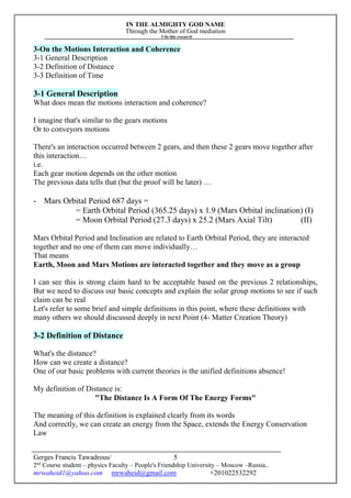IN THE ALMIGHTY GOD NAME
Through the Mother of God mediation
I do this research
Gerges Francis Tawadrous/
2nd
Course student – physics Faculty – People's Friendship University – Moscow –Russia..
mrwaheid1@yahoo.com mrwaheid@gmail.com +201022532292
5
3-On the Motions Interaction and Coherence
3-1 General Description
3-2 Definition of Distance
3-3 Definition of Time
3-1 General Description
What does mean the motions interaction and coherence?
I imagine that's similar to the gears motions
Or to conveyors motions
There's an interaction occurred between 2 gears, and then these 2 gears move together after
this interaction…
i.e.
Each gear motion depends on the other motion
The previous data tells that (but the proof will be later) …
- Mars Orbital Period 687 days =
= Earth Orbital Period (365.25 days) x 1.9 (Mars Orbital inclination) (I)
= Moon Orbital Period (27.3 days) x 25.2 (Mars Axial Tilt) (II)
Mars Orbital Period and Inclination are related to Earth Orbital Period, they are interacted
together and no one of them can move individually…
That means
Earth, Moon and Mars Motions are interacted together and they move as a group
I can see this is strong claim hard to be acceptable based on the previous 2 relationships,
But we need to discuss our basic concepts and explain the solar group motions to see if such
claim can be real
Let's refer to some brief and simple definitions in this point, where these definitions with
many others we should discussed deeply in next Point (4- Matter Creation Theory)
3-2 Definition of Distance
What's the distance?
How can we create a distance?
One of our basic problems with current theories is the unified definitions absence!
My definition of Distance is:
"The Distance Is A Form Of The Energy Forms"
The meaning of this definition is explained clearly from its words
And correctly, we can create an energy from the Space, extends the Energy Conservation
Law
 
