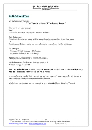 IN THE ALMIGHTY GOD NAME
Through the Mother of God mediation
I do this research
Gerges Francis Tawadrous/
2nd
Course student – physics Faculty – People's Friendship University – Moscow –Russia..
mrwaheid1@yahoo.com mrwaheid@gmail.com +201022532292
6
3-3 Definition of Time
My definition of Time is:
"The Time Is A Form Of The Energy Forms"
The words are clear enough
Yes,
There's NO difference between Time and Distance
And that means
The time values in one frame will be worked as distances values in another frame
i.e.
The time and distance value are one value but are seen from 2 different frames
For example
- Mercury Orbital distance = 57.9 mkm
- Mercury rotation period = 58.6 days
Approximately the number is 58 in both cases….
and I claim these 2 values are just one value = 58
there an energy value = 58
But This Value Is Seen From 2 Different Frames, In First Frame It's Seen As Distance
And In The Second Frame It's Seen As A Period
as you reflect the candle light on a mirror and on a piece of copper, the reflected picture is
NOT the same one because the medium is different….
Much better explanation we can provide in next point (4- Matter Creation Theory)
 