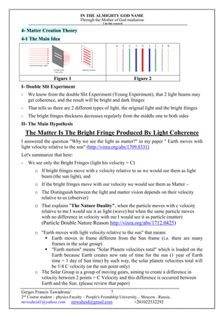 IN THE ALMIGHTY GOD NAME
Through the Mother of God mediation
I do this research
Gerges Francis Tawadrous/
2nd
Course student – physics Faculty – People's Friendship University – Moscow –Russia..
mrwaheid1@yahoo.com mrwaheid@gmail.com +201022532292
7
4- Matter Creation Theory
4-1 The Main Idea
Figure 1 Figure 2
I- Double Slit Experiment
- We know from the double Slit Experiment (Young Experiment), that 2 light beams may
get coherence, and the result will be bright and dark fringes
- That tells us there are 2 different types of light, the original light and the bright fringes
- The bright fringes thickness decreases regularly from the middle one to both sides
II- The Main Hypothesis
The Matter Is The Bright Fringe Produced By Light Coherence
I answered the question "Why we see the light as matter?" in my paper " Earth moves with
light velocity relative to the sun" (http://vixra.org/abs/1709.0331)
Let's summarize that here:
- We see only the Bright Fringes (light his velocity = C)
o If bright fringes move with c velocity relative to us we would see them as light
beam (the sun light), and
o If the bright fringes move with our velocity we would see them as Matter –
o The Distinguish between the light and matter vision depends on their velocity
relative to us (observer)
o That explains "The Nature Duality", when the particle moves with c velocity
relative to me I would see it as light (wave) but when the same particle moves
with no difference in velocity with me I would see it as particle (matter)
(Particle Double Nature Reason http://vixra.org/abs/1712.0425)
o "Earth moves with light velocity relative to the sun" that means
 Earth moves in frame different from the Sun frame (i.e. there are many
frames in the solar group)
 "Earth motion" means "Solar Planets velocities total" which is loaded on the
Earth because Earth creates new rate of time for the sun (1 year of Earth
time = 1 day of Sun time) by such way, the solar planets velocities total will
be 1/4 C velocity (at the sun point only)
o The Solar Group is a group of moving gears, aiming to create a difference in
velocity between 2 points = C Velocity and this difference is occurred between
Earth and the Sun. (please review that paper)
 