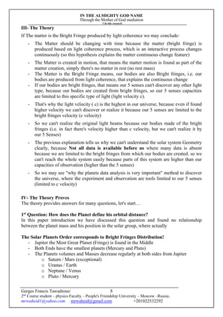 IN THE ALMIGHTY GOD NAME
Through the Mother of God mediation
I do this research
Gerges Francis Tawadrous/
2nd
Course student – physics Faculty – People's Friendship University – Moscow –Russia..
mrwaheid1@yahoo.com mrwaheid@gmail.com +201022532292
8
III- The Theory
If The matter is the Bright Fringe produced by light coherence we may conclude:
- The Matter should be changing with time because the matter (bright fringe) is
produced based on light coherence process, which is an interactive process changes
continuously (so this hypothesis explains the matter continuous change feature)
- The Matter is created in motion, that means the matter motion is found as part of the
matter creation, simply there's no matter in rest (no rest mass)
- The Matter is the Bright Fringe means, our bodies are also Bright fringes, i.e. our
bodies are produced from light coherence, that explains the continuous change
- If our bodies are bright fringes, that means our 5 senses can't discover any other light
type, because our bodies are created from bright fringes, so our 5 senses capacities
are limited to this specific type of light (light velocity c).
- That's why the light velocity ( c) is the highest in our universe, because even if found
higher velocity we can't discover or realize it because our 5 senses are limited to the
bright fringes velocity (c velocity)
- So we can't realize the original light beams because our bodies made of the bright
fringes (i.e. in fact there's velocity higher than c velocity, but we can't realize it by
our 5 Senses)
- The previous explanation tells us why we can't understand the solar system Geometry
clearly, because Not all data is available before us where many data is absent
because we are limited to the bright fringes from which our bodies are created. so we
can't reach the whole system easily because parts of this system are higher than our
capacities of observation (higher than the 5 senses)
- So we may see "why the planets data analysis is very important" method to discover
the universe, where the experiment and observation are tools limited to our 5 senses
(limited to c velocity)
IV- The Theory Proves
The theory provides answers for many questions, let's start…
1st
Question: How does the Planet define his orbital distance?
In this paper introduction we have discussed this question and found no relationship
between the planet mass and his position in the solar group, where actually
The Solar Planets Order corresponds to Bright Fringes Distribution!
- Jupiter the Most Great Planet (Fringe) is found in the Middle
- Both Ends have the smallest planets (Mercury and Pluto)
- The Planets volumes and Masses decrease regularly at both sides from Jupiter
o Saturn / Mars (exceptional)
o Uranus / Earth
o Neptune / Venus
o Pluto / Mercury
 