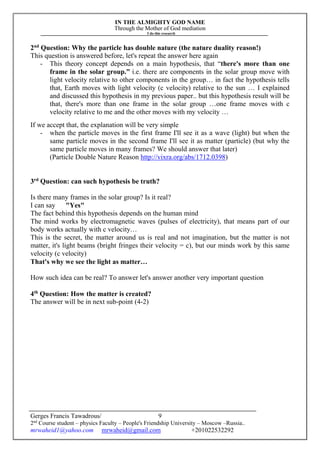 IN THE ALMIGHTY GOD NAME
Through the Mother of God mediation
I do this research
Gerges Francis Tawadrous/
2nd
Course student – physics Faculty – People's Friendship University – Moscow –Russia..
mrwaheid1@yahoo.com mrwaheid@gmail.com +201022532292
9
2nd
Question: Why the particle has double nature (the nature duality reason!)
This question is answered before, let's repeat the answer here again
- This theory concept depends on a main hypothesis, that “there's more than one
frame in the solar group.” i.e. there are components in the solar group move with
light velocity relative to other components in the group… in fact the hypothesis tells
that, Earth moves with light velocity (c velocity) relative to the sun … I explained
and discussed this hypothesis in my previous paper.. but this hypothesis result will be
that, there's more than one frame in the solar group …one frame moves with c
velocity relative to me and the other moves with my velocity …
If we accept that, the explanation will be very simple
- when the particle moves in the first frame I'll see it as a wave (light) but when the
same particle moves in the second frame I'll see it as matter (particle) (but why the
same particle moves in many frames? We should answer that later)
(Particle Double Nature Reason http://vixra.org/abs/1712.0398)
3rd
Question: can such hypothesis be truth?
Is there many frames in the solar group? Is it real?
I can say "Yes"
The fact behind this hypothesis depends on the human mind
The mind works by electromagnetic waves (pulses of electricity), that means part of our
body works actually with c velocity…
This is the secret, the matter around us is real and not imagination, but the matter is not
matter, it's light beams (bright fringes their velocity = c), but our minds work by this same
velocity (c velocity)
That's why we see the light as matter…
How such idea can be real? To answer let's answer another very important question
4th
Question: How the matter is created?
The answer will be in next sub-point (4-2)
 