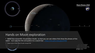 Hands on Moon exploration
• NASA has a Scientific Visualization Studio so that you can see videos that show the phases of the
moon. Just copy the link and paste it to a search bar . https://svs.gsfc.nasa.gov/4768
• Image courtesy of NASA: https://svs.gsfc.nasa.gov/4768
 