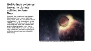 NASA finds evidence
two early planets
collided to form
Moon
When we see the Moon in the night sky,
it looks so old that it seems like it has
always been there. But how did the Moon
originally form? The findings from a new
NASA lunar rock study provide evidence
for a theory the Moon was created after
another planet smashed into a young,
molten Earth billions of years ago. (Text:
https://www.nasa.gov/feature/nasa-finds-
evidence-two-early-planets-collided-to-
form-moon)
https://www.universetoday.com/wp-content/uploads/2019/01/0123_IMPACT-apv6-b-2nhagit.jpg
 