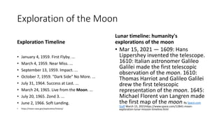 Exploration of the Moon
Exploration Timeline
• January 4, 1959. First Flyby. ...
• March 4, 1959. Near Miss. ...
• September 13, 1959. Impact. ...
• October 7, 1959. "Dark Side" No More. ...
• July 31, 1964. Success at Last. ...
• March 24, 1965. Live from the Moon. ...
• July 20, 1965. Zond 3. ...
• June 2, 1966. Soft Landing.
• https://moon.nasa.gov/exploration/history/
Lunar timeline: humanity's
explorations of the moon
• Mar 15, 2021 — 1609: Hans
Lippershey invented the telescope.
1610: Italian astronomer Galileo
Galilei made the first telescopic
observation of the moon. 1610:
Thomas Harriot and Galileo Galilei
drew the first telescopic
representation of the moon. 1645:
Michael Florent van Langren made
the first map of the moon. By Space.com
Staff March 15, 2021https://www.space.com/12841-moon-
exploration-lunar-mission-timeline.html
 