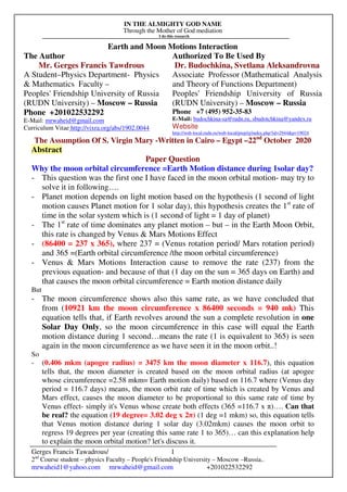 IN THE ALMIGHTY GOD NAME
Through the Mother of God mediation
I do this research
Gerges Francis Tawadrous/
2nd
Course student – physics Faculty – People's Friendship University – Moscow –Russia..
mrwaheid1@yahoo.com mrwaheid@gmail.com +201022532292
1
Earth and Moon Motions Interaction
The Author Authorized To Be Used By
Mr. Gerges Francis Tawdrous
A Student–Physics Department- Physics
& Mathematics Faculty –
Peoples' Friendship University of Russia
(RUDN University) – Moscow – Russia
Dr. Budochkina, Svetlana Aleksandrovna
Associate Professor (Mathematical Analysis
and Theory of Functions Department)
Peoples' Friendship University of Russia
(RUDN University) – Moscow – Russia
Phone +201022532292
E-Mail: mrwaheid@gmail.com
Curriculum Vitae http://vixra.org/abs/1902.0044
Phone +7 (495) 952-35-83
E-Mail: budochkina-sa@rudn.ru, sbudotchkina@yandex.ru
Website
http://web-local.rudn.ru/web-local/prep/rj/index.php?id=2944&p=19024
The Assumption Of S. Virgin Mary -Written in Cairo – Egypt –22nd
October 2020
Abstract
Paper Question
Why the moon orbital circumference =Earth Motion distance during 1solar day?
- This question was the first one I have faced in the moon orbital motion- may try to
solve it in following….
- Planet motion depends on light motion based on the hypothesis (1 second of light
motion causes Planet motion for 1 solar day), this hypothesis creates the 1st
rate of
time in the solar system which is (1 second of light = 1 day of planet)
- The 1st
rate of time dominates any planet motion – but – in the Earth Moon Orbit,
this rate is changed by Venus & Mars Motions Effect
- (86400 = 237 x 365), where 237 = (Venus rotation period/ Mars rotation period)
and 365 =(Earth orbital circumference /the moon orbital circumference)
- Venus & Mars Motions Interaction cause to remove the rate (237) from the
previous equation- and because of that (1 day on the sun = 365 days on Earth) and
that causes the moon orbital circumference = Earth motion distance daily
But
- The moon circumference shows also this same rate, as we have concluded that
from (10921 km the moon circumference x 86400 seconds = 940 mk) This
equation tells that, if Earth revolves around the sun a complete revolution in one
Solar Day Only, so the moon circumference in this case will equal the Earth
motion distance during 1 second…means the rate (1 is equivalent to 365) is seen
again in the moon circumference as we have seen it in the moon orbit..!
So
- (0.406 mkm (apogee radius) = 3475 km the moon diameter x 116.7), this equation
tells that, the moon diameter is created based on the moon orbital radius (at apogee
whose circumference =2.58 mkm= Earth motion daily) based on 116.7 where (Venus day
period = 116.7 days) means, the moon orbit rate of time which is created by Venus and
Mars effect, causes the moon diameter to be proportional to this same rate of time by
Venus effect- simply it's Venus whose create both effects (365 =116.7 x π)…. Can that
be real? the equation (19 degree= 3.02 deg x 2π) (1 deg =1 mkm) so, this equation tells
that Venus motion distance during 1 solar day (3.02mkm) causes the moon orbit to
regress 19 degrees per year (creating this same rate 1 to 365)… can this explanation help
to explain the moon orbital motion? let's discuss it.
 