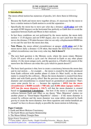 IN THE ALMIGHTY GOD NAME
Through the Mother of God mediation
I do this research
Gerges Francis Tawadrous/
2nd
Course student – physics Faculty – People's Friendship University – Moscow –Russia..
mrwaheid1@yahoo.com mrwaheid@gmail.com +201022532292
2
1- Introduction
The moon orbital motion has numerous of puzzles, let's show them in following:
(1)
- Because the Earth and moon move together always, it's necessary for the moon to
have a similar motion to Earth motion to avoid the separation –
- Specifically the moon has to move per solar day a distance =2.58 mkm and with
an angle (0.985 degrees) on the horizontal line perfectly as Earth does to avoid the
separation between Earth and Moon in their motions
- In fact these conditions are not performed by the moon motion, the moon daily
motion = 13.18 degrees and not 0.985 degree, also we can't catch how the moon
moves the distance 2.58 mkm because what we see only a displacement=88000 km
so we can't be sure how the moon does that,
- Note Please, the moon orbital circumference at apogee =2.58 mkm and if the
moon moves daily a distance =2.58 mkm, that means the moon has to revolve its
orbital circumference one time every solar day, but it doesn’t!
(2)
- The next hard question is the Metonic cycle, where the moon rotates Metonic
Cycle (19 years) which a cycle can't be observed in Earth or any other planet
motion- it's the moon unique cycle, and the question is, if Earth is the parent of the
moon how the follower can rotate this cycle which its parent doesn't?!
(3)
- The basic hard question is that, how to create a consistency between the moon data
and its real motion….. for example … the moon is created by the debris produced
from Earth collision with another planet (I claim it's Mars itself), so the moon
matter is created by this collision…Means the moon diameter is created from these
debris and with Earth gravity effect! But the previous data told us that the moon
diameter and circumference is created based on geometrical calculations! That's
cause some puzzle for us ….. because the equations ( 10921 km the moon
circumference x 86400 seconds = 940 mk) and (0.406 mkm (apogee radius) =
3475 km the moon diameter x 116.7), tell that the moon diameter is created
based on Geometrical Calculations… but how if the moon is created by some
collision between Earth and (Mars as my theory "Mars Migration" claims) (or
another planet as "Great-Impact Hypothesis" claims) – if the moon diameter is
created by collision and the moon diameter was some debris attracted by Earth
gravity to create the moon diameter, how these equations and similar hundreds are
created? we have to discuss deeply as possible the moon motion in following…
Paper Contents
2- Earth and Moon Motions Consistency
3- The Earth Moon and Jupiter Relationship
4- The Moon Orbital Triangle Data
 