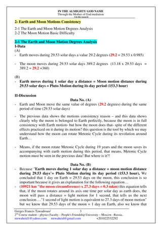 IN THE ALMIGHTY GOD NAME
Through the Mother of God mediation
I do this research
Gerges Francis Tawadrous/
2nd
Course student – physics Faculty – People's Friendship University – Moscow –Russia..
mrwaheid1@yahoo.com mrwaheid@gmail.com +201022532292
3
2- Earth and Moon Motions Consistency
2-1 The Earth and Moon Motion Degrees Analysis
2-2 The Moon Motion Basic Difficulty
2-1 The Earth and Moon Motion Degrees Analysis
I-Data
(A)
- Earth moves during 29.53 solar days a value 29.2 degrees (29.2 = 29.53 x 0.985)
- The moon moves during 29.53 solar days 389.2 degrees (13.18 x 29.53 days =
389.2 = 29.2 +360)
(B)
- Earth moves during 1 solar day a distance = Moon motion distance during
29.53 solar days = Pluto Motion during its day period (153.3 hour)
II-Discussion
Data No. (A)
- Earth and Moon move the same value of degrees (29.2 degrees) during the same
period of time (29.53 solar days)
- The previous data shows the motions consistency reason – and this data shows
clearly why the moon is belonged to Earth perfectly, because the moon is in full
consistency with Earth motion- but how the moon does that- spite of the different
effects practiced on it during its motion? this question is the tool by which we may
understand how the moon can rotate Metonic Cycle during its revolution around
Earth…
- Means, if the moon rotate Metonic Cycle during 19 years and the moon saves its
accompanying with earth motion during this period, that means, Metonic Cycle
motion must be seen in the previous data! But where is it?!
Data No. (B)
- Because "Earth moves during 1 solar day a distance = moon motion distance
during 29.53 days"= Pluto Motion during its day period (153.3 hour), We
concluded that 1 day on Earth = 29.53 days on the moon, this conclusion is so
important because it gives an explanation for the following equation…
- (10921 km "the moon circumference) x 27.3 days = 0.3 mkm) this equation tells
that, if the moon rotates around its axis one time per solar day as earth does, the
moon will pass a distance = light motion for 1 second, that tells us the next
conclusion…."1 second of light motion is equivalent to 27.3 days of moon motion"
but we know that 29.53 days of the moon = 1 day on Earth, also we know that
 