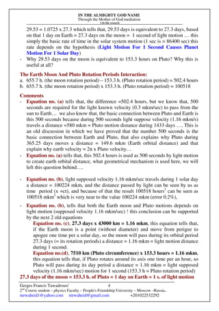 IN THE ALMIGHTY GOD NAME
Through the Mother of God mediation
I do this research
Gerges Francis Tawadrous/
2nd
Course student – physics Faculty – People's Friendship University – Moscow –Russia..
mrwaheid1@yahoo.com mrwaheid@gmail.com +201022532292
4
29.53 = 1.0725 x 27.3 which tells that, 29.53 days is equivalent to 27.3 days, based
on that 1 day on Earth = 27.3 days on the moon = 1 second of light motion … this
simply the basic rate of time in the solar system motion (1 sec is = 86400 sec) this
rate depends on the hypothesis (Light Motion For 1 Second Causes Planet
Motion For 1 Solar Day)
- Why 29.53 days on the moon is equivalent to 153.3 hours on Pluto? Why this is
useful at all?
The Earth Moon And Pluto Rotation Periods Interaction:
a. 655.7 h. (the moon rotation period) – 153.3 h. (Pluto rotation period) = 502.4 hours
b. 655.7 h. (the moon rotation period) x 153.3 h. (Pluto rotation period) = 100518
Comments
- Equation no. (a) tells that, the difference =502.4 hours, but we know that, 500
seconds are required for the light known velocity (0.3 mkm/sec) to pass from the
sun to Earth… we also know that, the basic connection between Pluto and Earth is
this 500 seconds because during 500 seconds light suppose velocity (1.16 mkm/s)
travels a distance =580 mkm = Pluto motion distance during 1433 days …. This is
an old discussion in which we have proved that the number 500 seconds is the
basic connection between Earth and Pluto, that also explains why Pluto during
365.25 days moves a distance = 149.6 mkm (Earth orbital distance) and that
explain why earth velocity = 2π x Pluto velocity…
- Equation no. (a) tells that, this 502.4 hours is used as 500 seconds by light motion
to create earth orbital distance, what geometrical mechanism is used here, we will
left this question behind….
- Equation no. (b), light supposed velocity 1.16 mkm/sec travels during 1 solar day
a distance = 100224 mkm, and the distance passed by light can be seen by us as
time period (x =ct), and because of that the result 100518 hours2
can be seen as
100518 mkm2
which is very near to the value 100224 mkm (error 0.2%),
- Equation no. (b), tells that both the Earth moon and Pluto motions depends on
light motion (supposed velocity 1.16 mkm/sec) ! this conclusion can be supported
by the next 2 old equations
Equation no. (c), 27.3 days x 43000 km = 1.16 mkm, this equation tells that,
if the Earth moon is a point (without diameter) and move from perigee to
apogee one time per a solar day, so the moon will pass during its orbital period
27.3 days (= its rotation periods) a distance = 1.16 mkm = light motion distance
during 1 second.
Equation no.(d), 7510 km (Pluto circumference) x 153.3 hours = 1.16 mkm,
this equation tells that, if Pluto rotates around its axis one time per an hour, so
Pluto will pass during its day period a distance = 1.16 mkm = light supposed
velocity (1.16 mkm/sec) motion for 1 second (153.3 h = Pluto rotation period)
27.3 days of the moon = 153.3 h. of Pluto = 1 day on Earth = 1 s. of light motion
 