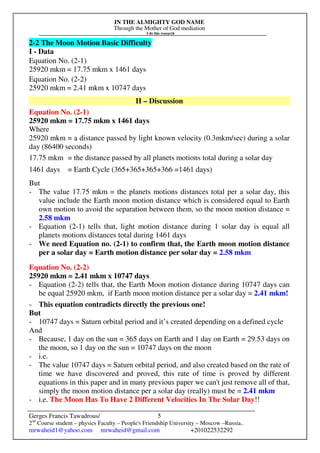 IN THE ALMIGHTY GOD NAME
Through the Mother of God mediation
I do this research
Gerges Francis Tawadrous/
2nd
Course student – physics Faculty – People's Friendship University – Moscow –Russia..
mrwaheid1@yahoo.com mrwaheid@gmail.com +201022532292
5
2-2 The Moon Motion Basic Difficulty
I - Data
Equation No. (2-1)
25920 mkm = 17.75 mkm x 1461 days
Equation No. (2-2)
25920 mkm = 2.41 mkm x 10747 days
II – Discussion
Equation No. (2-1)
25920 mkm = 17.75 mkm x 1461 days
Where
25920 mkm = a distance passed by light known velocity (0.3mkm/sec) during a solar
day (86400 seconds)
17.75 mkm = the distance passed by all planets motions total during a solar day
1461 days = Earth Cycle (365+365+365+366 =1461 days)
But
- The value 17.75 mkm = the planets motions distances total per a solar day, this
value include the Earth moon motion distance which is considered equal to Earth
own motion to avoid the separation between them, so the moon motion distance =
2.58 mkm
- Equation (2-1) tells that, light motion distance during 1 solar day is equal all
planets motions distances total during 1461 days
- We need Equation no. (2-1) to confirm that, the Earth moon motion distance
per a solar day = Earth motion distance per solar day = 2.58 mkm
Equation No. (2-2)
25920 mkm = 2.41 mkm x 10747 days
- Equation (2-2) tells that, the Earth Moon motion distance during 10747 days can
be equal 25920 mkm, if Earth moon motion distance per a solar day = 2.41 mkm!
- This equation contradicts directly the previous one!
But
- 10747 days = Saturn orbital period and it’s created depending on a defined cycle
And
- Because, 1 day on the sun = 365 days on Earth and 1 day on Earth = 29.53 days on
the moon, so 1 day on the sun = 10747 days on the moon
- i.e.
- The value 10747 days = Saturn orbital period, and also created based on the rate of
time we have discovered and proved, this rate of time is proved by different
equations in this paper and in many previous paper we can't just remove all of that,
simply the moon motion distance per a solar day (really) must be = 2.41 mkm
- i.e. The Moon Has To Have 2 Different Velocities In The Solar Day!!
 