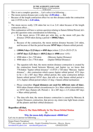 IN THE ALMIGHTY GOD NAME
Through the Mother of God mediation
I do this research
Gerges Francis Tawadrous/
2nd
Course student – physics Faculty – People's Friendship University – Moscow –Russia..
mrwaheid1@yahoo.com mrwaheid@gmail.com +201022532292
6
- This is not a complex question…. Let's solve it in following…
- The moon motion distance per a solar day =2.58 mkm …. But
- Because of the length contraction effect we see this distance under the contraction
rate (1.0725) to be = 2.41 mkm,
i.e.
- The moon moves really 2.58 mkm but we it as 2.41 mkm because of the length
contraction effect….
- This explanation will have a serious question relating to Saturn Orbital Period, let's
give this question some consideration in following…..
o If the moon moves 2.58 mkm per solar day, so the moon will pass the
distance 25920 mkm during a period = 10046.5 days,
But
o Because of the contraction, the moon motion distance become 2.41 mkm,
and because of that the period became 10747 days (=Saturn orbital period)
And
o (10046.5 days /2.23 days) = 4505 days (where 2.23 d =29.53-27.3)
o (10747 days /2.23 days) = 4819.2 days (= 4900 error 1.6%)
o 4500 mkm = 2π x 720 mkm (Mercury Jupiter Distance)
o 4900 mkm = 2π x 778.6 mkm (Jupiter Orbital Distance)
o The equation tells that, the moon motion distance contraction is created by
the contraction found between Mercury and Jupiter (as we know that
778.6mkm "Jupiter orbital distance" =1.0725 x 720 mkm "Mercury Jupiter
distance"….this contraction which causes Jupiter orbital period 4331 days
to be = 2π x 687 days Mars orbital period, this same contraction defines
Saturn orbital period 10747 days, that tells us why Saturn orbital period =
2.5 x Jupiter orbital period (where 2.5 deg = Saturn orbital inclination)
o Please remember (Equal distances are used for different rates of time),
9010 mkm (Saturn orbital circumference)= 2π x Mars orbital circumference,
so 10747 days (Saturn orb. Period) = 2π x 687 days x 2.5 (where 687 days
= Mars orbital period),
o The data tells that, the moon distance contraction is caused by Mercury &
Jupiter Distances contraction, that proves my claim (one light beam creates
all the planets and their orbital distances)
Regardless all that,
Where Is The Main Difficulty In The Moon Orbital Motion
Or
Why the moon daily displacement =88000 km?
Let's try to answer in following ….
 