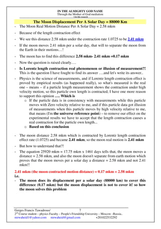 IN THE ALMIGHTY GOD NAME
Through the Mother of God mediation
I do this research
Gerges Francis Tawadrous/
2nd
Course student – physics Faculty – People's Friendship University – Moscow –Russia..
mrwaheid1@yahoo.com mrwaheid@gmail.com +201022532292
7
The Moon Displacement Per A Solar Day = 88000 Km
- The Moon Real Motion Distance Per A Solar Day = 2.58 mkm
- Because of the length contraction effect
- We see this distance 2.58 mkm under the contraction rate 1.0725 to be 2.41 mkm
- If the moon moves 2.41 mkm per a solar day, that will to separate the moon from
the Earth in their motions…!
- The moon has to find this difference 2.58 mkm- 2.41 mkm =0.17 mkm
- Now the question is raised clearly….
- Is Lorentz length contraction real phenomenon or illusion of measurement?!
This is the question I have fought to find its answer ….and let's write its answer..
- Physics is the science of measurements, and if Lorentz length contraction effect is
proved by empirical results (as happened really), so what's measured is the real
one – means – if a particle length measurement shows the contraction under high
velocity motion, so this particle own length is contracted, I have one more reason
to support this opinion …. Which is
o If the particle data is in consistency with measurements while this particle
moves with Zero velocity relative to me, and if this particle data got illusion
of measurements when this particle moves by high velocity relative to me,
that means (I'm the universe reference point) – to remove our effect on the
experimental results we have to accept that the length contraction causes a
real contraction for the particle own length...
o Based on this conclusion
- The moon distance 2.58 mkm which is contracted by Lorentz length contraction
effect rate (1.0725) and became 2.41 mkm, so the moon real motion is 2.41 mkm
- But how to understand that?!
- The equation 25920 mkm = 17.75 mkm x 1461 days tells that, the moon moves a
distance = 2.58 mkm, and also the moon doesn't separate from earth motion which
proves that the moon moves per a solar day a distance = 2.58 mkm and not 2.41
mkm!!
2.41 mkm (the moon contracted motion distance) = 0.17 mkm = 2.58 mkm
i.e.
- The moon does its displacement per a solar day (88000 km) to cover this
difference (0.17 mkm) but the moon displacement is not to cover it! so how
the moon solves this problem
 