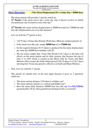 IN THE ALMIGHTY GOD NAME
Through the Mother of God mediation
I do this research
Gerges Francis Tawadrous/
2nd
Course student – physics Faculty – People's Friendship University – Moscow –Russia..
mrwaheid1@yahoo.com mrwaheid@gmail.com +201022532292
8
More Discussion (The Moon Displacement Per A Solar Day = 88000 Km)
- The moon motion still provides 2 puzzles which are
- (1st
Puzzle) if the moon moves per a solar day why it doesn't revolve its orbital
circumference one revolution every solar day?
- (2nd
Puzzle), the moon motion displacement is 88000 km and not 170000 km and
how this displacement can cover this distance?
- Let's try with the 2nd
puzzle at first,
o 116.75 days (Venus Day Period) /58.66 days (Mercury rotation period) =2
o If the moon uses this rate, simply 88000 km x 2 = 170000 km
o So the required distance (0.17 mkm) is produced by the moon displacement
per solar day (88000 km) multiply with (2)
o We can notice simply that, Venus Day Period (116.7 days) is the basic toll
effects on the moon motion and its orbit creation, that because the rate of
time (1 to 365) which is created in the Moon orbit by Venus and Mars
Motions effect creates the Earth orbital period (365.25 days= π x116.7 days)
showing how Venus day period is effective on Earth and Moon Motions…
- Now, Let's try with the 1st
puzzle,
- This puzzle we should solve in the next paper because it gives us 3 questions
which are:
o The moon motion distance 2.58 mkm is a hidden one?
o The moon metonic motion is a vertical and hidden one?
o How the moon daily distances (88000 km) uses this rate 2 (=116.7/58.66)
geometrically? Or by what geometrical mechanism this is occurred?
 