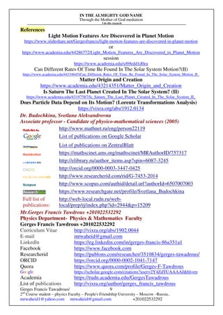 IN THE ALMIGHTY GOD NAME
Through the Mother of God mediation
I do this research
Gerges Francis Tawadrous/
2nd
Course student – physics Faculty – People's Friendship University – Moscow –Russia..
mrwaheid1@yahoo.com mrwaheid@gmail.com +201022532292
9
References
Light Motion Features Are Discovered in Planet Motion
https://www.slideshare.net/Gergesfrancis/light-motion-features-are-discovered-in-planet-motion
or
https://www.academia.edu/44286772/Light_Motion_Features_Are_Discovered_in_Planet_Motion
session
https://www.academia.edu/s/69edd1d0ea
Can Different Rates Of Time Be Found In The Solar System Motion?(II)
https://www.academia.edu/44334645/Can_Different_Rates_Of_Time_Be_Found_In_The_Solar_System_Motion_II_
Matter Origin and Creation
https://www.academia.edu/43214351/Matter_Origin_and_Creation
Is Saturn The Last Planet Created In The Solar System? (II)
https://www.academia.edu/43197587/Is_Saturn_The_Last_Planet_Created_In_The_Solar_System_II_
Does Particle Data Depend on Its Motion? (Lorentz Transformations Analysis)
https://vixra.org/abs/1912.0134
Dr. Budochkina, Svetlana Aleksandrovna
Associate professor - Candidate of physico-mathematical sciences (2005)
http://www.mathnet.ru/eng/person22119
List of publications on Google Scholar
List of publications on ZentralBlatt
https://mathscinet.ams.org/mathscinet/MRAuthorID/757317
http://elibrary.ru/author_items.asp?spin=6087-3245
http://orcid.org/0000-0003-3447-0425
http://www.researcherid.com/rid/G-7453-2014
http://www.scopus.com/authid/detail.url?authorId=6507007003
https://www.researchgate.net/profile/Svetlana_Budochkina
Full list of
publications:
http://web-local.rudn.ru/web-
local/prep/rj/index.php?id=2944&p=15209
Mr.Gerges Francis Tawdrous +201022532292
Physics Department- Physics & Mathematics Faculty
Gerges Francis Tawdrous +201022532292
Curriculum Vitae http://vixra.org/abs/1902.0044
E-mail mrwaheid@gmail.com
Linkedln https://eg.linkedin.com/in/gerges-francis-86a351a1
Facebook https://www.facebook.com
Researcherid https://publons.com/researcher/3510834/gerges-tawadrous/
ORCID https://orcid.org/0000-0002-1041-7147
Quora https://www.quora.com/profile/Gerges-F-Tawdrous
Google https://scholar.google.com/citations?user=2Y4ZdTUAAAAJ&hl=en
Academia https://rudn.academia.edu/GergesTawadrous
List of publications http://vixra.org/author/gerges_francis_tawdrous
 