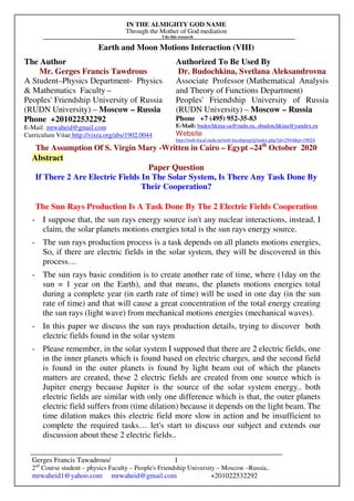 IN THE ALMIGHTY GOD NAME
Through the Mother of God mediation
I do this research
Gerges Francis Tawadrous/
2nd
Course student – physics Faculty – People's Friendship University – Moscow –Russia..
mrwaheid1@yahoo.com mrwaheid@gmail.com +201022532292
1
Earth and Moon Motions Interaction (VIII)
The Author Authorized To Be Used By
Mr. Gerges Francis Tawdrous
A Student–Physics Department- Physics
& Mathematics Faculty –
Peoples' Friendship University of Russia
(RUDN University) – Moscow – Russia
Dr. Budochkina, Svetlana Aleksandrovna
Associate Professor (Mathematical Analysis
and Theory of Functions Department)
Peoples' Friendship University of Russia
(RUDN University) – Moscow – Russia
Phone +201022532292
E-Mail: mrwaheid@gmail.com
Curriculum Vitae http://vixra.org/abs/1902.0044
Phone +7 (495) 952-35-83
E-Mail: budochkina-sa@rudn.ru, sbudotchkina@yandex.ru
Website
http://web-local.rudn.ru/web-local/prep/rj/index.php?id=2944&p=19024
The Assumption Of S. Virgin Mary -Written in Cairo – Egypt –24th
October 2020
Abstract
Paper Question
If There 2 Are Electric Fields In The Solar System, Is There Any Task Done By
Their Cooperation?
The Sun Rays Production Is A Task Done By The 2 Electric Fields Cooperation
- I suppose that, the sun rays energy source isn't any nuclear interactions, instead, I
claim, the solar planets motions energies total is the sun rays energy source.
- The sun rays production process is a task depends on all planets motions energies,
So, if there are electric fields in the solar system, they will be discovered in this
process…
- The sun rays basic condition is to create another rate of time, where (1day on the
sun = 1 year on the Earth), and that means, the planets motions energies total
during a complete year (in earth rate of time) will be used in one day (in the sun
rate of time) and that will cause a great concentration of the total energy creating
the sun rays (light wave) from mechanical motions energies (mechanical waves).
- In this paper we discuss the sun rays production details, trying to discover both
electric fields found in the solar system
- Please remember, in the solar system I supposed that there are 2 electric fields, one
in the inner planets which is found based on electric charges, and the second field
is found in the outer planets is found by light beam out of which the planets
matters are created, these 2 electric fields are created from one source which is
Jupiter energy because Jupiter is the source of the solar system energy.. both
electric fields are similar with only one difference which is that, the outer planets
electric field suffers from (time dilation) because it depends on the light beam. The
time dilation makes this electric field more slow in action and be insufficient to
complete the required tasks… let's start to discuss our subject and extends our
discussion about these 2 electric fields..
 