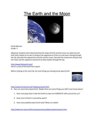 The Earth and the Moon




Emily Atkinson
Grade: 3

Objective: Students will understand that the shape of Earth and the moon are spherical and
that Earth rotates on its axis to produce the appearance of the sun and moon moving through
the sky. Describe the appearance of Earth and the moon. Describe the movement of Earth and
the moon and the apparent movement of other bodies through the sky.

http://www.flashearth.com/
Here is a view of the Earth from space!

Before clicking on the next link, list some things you already know about Earth:




http://www.frontiernet.net/~kidpower/earth.html
A. Here are some facts about Earth. Maybe there are some things you didn’t even know about!

   1. How many days does it take the Earth to make one COMPLETE orbit around the sun?

   2. How much of Earth is covered by water?

   3. How many satellites does Earth have? What is it called?


http://www.onr.navy.mil/focus/spacesciences/observingsky/motion1.htm
 