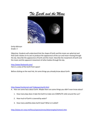 The Earth and the Moon




Emily Atkinson
Grade: 3

Objective: Students will understand that the shape of Earth and the moon are spherical and
that Earth rotates on its axis to produce the appearance of the sun and moon moving through
the sky. Describe the appearance of Earth and the moon. Describe the movement of Earth and
the moon and the apparent movement of other bodies through the sky.

http://www.flashearth.com/
Here is a view of the Earth from space!

Before clicking on the next link, list some things you already know about Earth:




http://www.frontiernet.net/~kidpower/earth.html
A. Here are some facts about Earth. Maybe there are some things you didn’t even know about!

   1. How many days does it take the Earth to make one COMPLETE orbit around the sun?

   2. How much of Earth is covered by water?

   3. How many satellites does Earth have? What is it called?


http://www.onr.navy.mil/focus/spacesciences/observingsky/motion1.htm
 