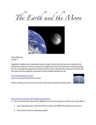 The Earth and the Moon




                                                                                                             	
  
	
  
Emily	
  Atkinson	
  
Grade:	
  3	
  
	
  
Objective:	
  Students	
  will	
  understand	
  that	
  the	
  shape	
  of	
  Earth	
  and	
  the	
  moon	
  are	
  spherical	
  and	
  
that	
  Earth	
  rotates	
  on	
  its	
  axis	
  to	
  produce	
  the	
  appearance	
  of	
  the	
  sun	
  and	
  moon	
  moving	
  through	
  
the	
  sky.	
  Describe	
  the	
  appearance	
  of	
  Earth	
  and	
  the	
  moon.	
  Describe	
  the	
  movement	
  of	
  Earth	
  and	
  
the	
  moon	
  and	
  the	
  apparent	
  movement	
  of	
  other	
  bodies	
  through	
  the	
  sky.	
  
	
  
http://www.flashearth.com/	
  
Here	
  is	
  a	
  view	
  of	
  the	
  Earth	
  from	
  space!	
  	
  
	
  
Before	
  clicking	
  on	
  the	
  next	
  link,	
  list	
  some	
  things	
  you	
  already	
  know	
  about	
  Earth:	
  
	
  
	
  
	
  
	
  
	
  
	
  
http://www.frontiernet.net/~kidpower/earth.html	
  
A. Here	
  are	
  some	
  facts	
  about	
  Earth.	
  Maybe	
  there	
  are	
  some	
  things	
  you	
  didn’t	
  even	
  know	
  about!	
  
	
  
      1. How	
  many	
  days	
  does	
  it	
  take	
  the	
  Earth	
  to	
  make	
  one	
  COMPLETE	
  orbit	
  around	
  the	
  sun?	
  
	
  
      2. How	
  much	
  of	
  Earth	
  is	
  covered	
  by	
  water?	
  
 
