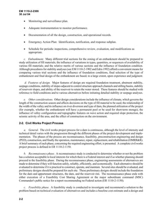 EM 1110-2-2300
30 Jul 04
2-2
• Monitoring and surveillance plan.
• Adequate instrumentation to monitor performance.
• Documentation of all the design, construction, and operational records.
• Emergency Action Plan: Identification, notification, and response subplan.
• Schedule for periodic inspections, comprehensive review, evaluation, and modifications as
appropriate.
c. Embankment. Many different trial sections for the zoning of an embankment should be prepared to
study utilization of fill materials; the influence of variations in types, quantities, or sequences of availability of
various fill materials; and the relative merits of various sections and the influence of foundation condition.
Although procedures for stability analyses (see EM 1110-2-1902 and Edris 1992) afford a convenient means for
comparing various trial sections and the influence of foundation conditions, final selection of the type of
embankment and final design of the embankment are based, to a large extent, upon experience and judgment.
d. Features of design. Major features of design are required foundation treatment, abutment stability,
seepage conditions, stability of slopes adjacent to control structure approach channels and stilling basins, stability
of reservoir slopes, and ability of the reservoir to retain the water stored. These features should be studied with
reference to field conditions and to various alternatives before initiating detailed stability or seepage analyses.
e. Other considerations. Other design considerations include the influence of climate, which governs the
length of the construction season and affects decisions on the type of fill material to be used, the relationship of
the width of the valley and its influence on river diversion and type of dam, the planned utilization of the project
(for example, whether the embankment will have a permanent pool or be used for short-term storage), the
influence of valley configuration and topographic features on wave action and required slope protection, the
seismic activity of the area, and the effect of construction on the environment.
2-2. Civil Works Project Process
a. General. The civil works project process for a dam is continuous, although the level of intensity and
technical detail varies with the progression through the different phases of the project development and imple-
mentation. The phases of the process are reconnaissance, feasibility, preconstruction engineering and design
(PED), construction, and finally the operation, maintenance, repair, replacement, andrehabilitation(OMRR&R).
A brief summary of each phase, concerning the required engineering effort, is presented. A complete civil works
project process is defined in ER 1110-2-1150.
b. Reconnaissance phase. A reconnaissance study is conducted to determine whether or not the problem
has a solution acceptable to local interests for which there is a Federal interest and if so whether planning should
proceed to the feasibility phase. During the reconnaissance phase, engineering assessments of alternatives are
made to determine if they will function safely, reliably, efficiently, and economically. Each alternative should be
evaluated to determine if it is practical to construct, operate, and maintain. Several sites should be evaluated, and
preliminary designs should be prepared for each site. These preliminary designs should include the foundation
for the dam and appurtenant structures, the dam, and the reservoir rim. The reconnaissance phase ends with
either execution of a Feasibility Cost Sharing Agreement or the major subordinate command (MSC)
Commander's public notice for a report recommending no Federal action (ER 1110-2-1150).
c. Feasibility phase. A feasibility study is conducted to investigate and recommend a solution to the
problem based on technical evaluation of alternatives and includes a baseline cost estimate and a design and
 