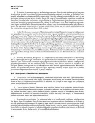 EM 1110-2-2300
30 Jul 04
E-2
d. Revised performance parameters.As the design progresses, the project site is characterized in greater
detail and the physical properties of embankment and foundation materials are defined on the basis of site-
specific subsurface investigations and laboratory testing. Using this information, detailed design analyses are
performed with appropriate factors of safety for the full range of potential loading conditions, providing a
basis for revising the initial performance criteria. During the final design phase, those observations, measure-
ments, and graphical representations required to evaluate the performance of the dam, foundation, or appurte-
nant feature are identified in the monitoring and surveillance plan. An instrumentation plan is developed to
assure that appropriate measurements of seepage, pore pressure, strains, and movements are obtained during
the construction and operational phases of the project.
e. Updated performance parameters. The instrumentation plan and the monitoring and surveillance plan
are updated during construction based on observations of the exposed foundation, construction modifications,
and record control tests. The new information also becomes the basis for further updating performance criteria
that will be used to evaluate the response of the structure to loading during the initial reservoir filling, normal
conservation pool conditions, and subsequent flood events. The updated plans will establish baseline thresh-
old levels associated with satisfactory project performance and will identify appropriate emergency actions
that might be initiated if the threshold levels are exceeded during operation.As performance data are acquired
over a range of loading conditions, projections of response at greater loading levels can be compared to origi-
nal design limits. If projected performance exceeds design limits, appropriate action, consisting of more
refined analyses or remedial action, should be considered. Performance criteria should continue to be updated
on a regular basis through annual evaluations of instrumentation data and the formal Periodic Inspection
program.
f. Summary. In summary, this process is a comprehensive and simple summarization of the existing
USACE philosophy for design, construction, and operation of civil works projects. It represents a systematic
approach to the evaluation and assessment of project performance based on historical data and loading and the
projected performance for the remaining range of loading. This process provides an insight to the
designer, operator, and regulator into the actual behavior of the dam and appurtenant structures. When docu-
mented and updated in the periodic inspection report, it provides continuity over the project life for routine
evaluations and proposed modifications to project purposes.
E-2. Development of Performance Parameters
a. Design intent. From the project purposes, establish the design intent of the dam. Typical project pur-
poses may include flood control, water supply, hydropower, water quality, and recreation. The design intent
would be the critical and essential requirements for operation. For example, at water supply and hydropower
dams, seepage should be minimized.
b. Critical aspects or features. Determine what aspects or features of the project are considered to be
critical or essential for satisfactory performance. Such aspects or features may include reservoir storage capac-
ity; spillway discharge capacity; outlet discharge capacity; structural integrity of embankment dams, levees,
and appurtenant structures; the mechanical capability to effect discharge; and integrity of foundations of
embankment dams, levees, and appurtenant structures.
c. Behavior of critical features. The anticipated behavior of each feature is established initially during
the design phase. Embankment dams, levees, appurtenant structures, and their foundations are designed to
provide satisfactory performance with respect to static stability, seepage control, erosion protection for all
potential hydraulic loading conditions, and stability during seismic events for normal hydraulic loading condi-
tions. Spillway and outlet features, including consideration of mechanical and electrical features, are designed
to accommodate design discharges for all potential hydraulic loadings.
 