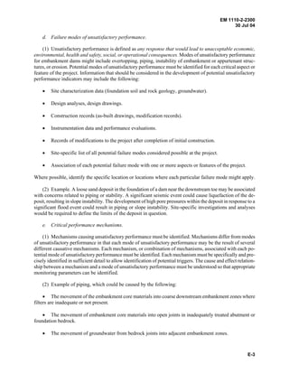 EM 1110-2-2300
30 Jul 04
E-3
d. Failure modes of unsatisfactory performance.
(1) Unsatisfactory performance is defined as any response that would lead to unacceptable economic,
environmental, health and safety, social, or operational consequences. Modes of unsatisfactory performance
for embankment dams might include overtopping, piping, instability of embankment or appurtenant struc-
tures, or erosion. Potential modes of unsatisfactory performance must be identified for each critical aspect or
feature of the project. Information that should be considered in the development of potential unsatisfactory
performance indicators may include the following:
• Site characterization data (foundation soil and rock geology, groundwater).
• Design analyses, design drawings.
• Construction records (as-built drawings, modification records).
• Instrumentation data and performance evaluations.
• Records of modifications to the project after completion of initial construction.
• Site-specific list of all potential failure modes considered possible at the project.
• Association of each potential failure mode with one or more aspects or features of the project.
Where possible, identify the specific location or locations where each particular failure mode might apply.
(2) Example. A loose sand deposit in the foundation of a dam near the downstream toe may be associated
with concerns related to piping or stability. A significant seismic event could cause liquefaction of the de-
posit, resulting in slope instability. The development of high pore pressures within the deposit in response to a
significant flood event could result in piping or slope instability. Site-specific investigations and analyses
would be required to define the limits of the deposit in question.
e. Critical performance mechanisms.
(1) Mechanisms causing unsatisfactory performance must be identified. Mechanisms differ from modes
of unsatisfactory performance in that each mode of unsatisfactory performance may be the result of several
different causative mechanisms. Each mechanism, or combination of mechanisms, associated with each po-
tential mode of unsatisfactory performance must be identified. Each mechanism must be specifically and pre-
cisely identified in sufficient detail to allow identification of potential triggers. The cause and effect relation-
ship between a mechanism and a mode of unsatisfactory performance must be understood so that appropriate
monitoring parameters can be identified.
(2) Example of piping, which could be caused by the following:
• The movement of the embankment core materials into coarse downstream embankment zones where
filters are inadequate or not present.
• The movement of embankment core materials into open joints in inadequately treated abutment or
foundation bedrock.
• The movement of groundwater from bedrock joints into adjacent embankment zones.
 
