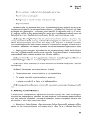 EM 1110-2-2300
30 Jul 04
E-5
• Erosion (systematic visual observation, photographs, and surveys).
• Seismic motions (accelerograph).
• Earth pressures on concrete structures (earth pressure cell).
c. Performance limits.
(1) Identification. The anticipated range of each monitored parameter associated with satisfactory per-
formance should be identified so that unsatisfactory performance can be identified. Threshold levels associ-
ated with the onset of unsatisfactory performance must be identified for each monitoring device. It is gener-
ally prudent to establish an alarm setting at a level between the range of satisfactory normal performance and
the threshold level that will call attention to performance data that exceed historical data trends.
(2) Example. A typical plot of piezometer data versus reservoir elevation may show a linear trend of in-
creasing piezometer level with increasing pool. In flood control projects, the relationship is limited to data
between the conservation pool and occasional flood storage events. Projections of the data to levels above
historic maximum pool levels can be compared with design assumptions used in seepage or stability analysis
to determine if performance with respect to piezometric levels will be acceptable at higher reservoir stages.
d. Load-response relationships. Where monitoring data indicate performance outside historical limits or
in excess of established thresholds, a load-response relationship should be developed for each monitored pa-
rameter and each loading condition according to the following guidelines:
(1) Review historic data to develop adequate baseline information relating the magnitude and duration of
each identified trigger/load to one or more critical performance mechanisms.
(2) Recognize that the relationship can be linear or nonlinear, or linear with a break point at a particular
level of loading.
(3) Identify the magnitude and duration of triggers for which:
• The parameter was not measured/monitored or was not quantifiable.
• No response occurred in measured or observed parameters.
• A response occurred with no change in the loading condition.
(4) Develop quantitative relationships where possible and qualitative relationships where data are insuffi-
cient.
E-4. Predicting Future Performance
In the prediction of future performance, a performance indicator is developed in the form of a load-response
relationship that can be graphically represented. The graph displays the historical data and the predicted future
trend of the load versus the response. To develop the performance indicator, a design limit, threshold limit,
and evaluation of historical performance are required.
a. Design limits. Design limits are values that represent the limit for acceptable settlement, stability,
seepage, etc. that together constitute the performance criteria for a dam. The set of individual design limits
 