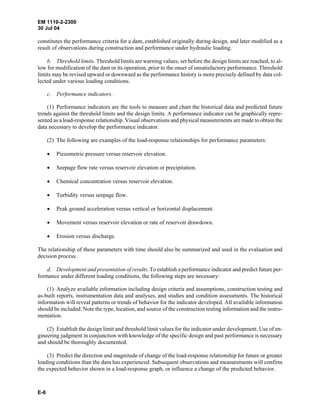 EM 1110-2-2300
30 Jul 04
E-6
constitutes the performance criteria for a dam, established originally during design, and later modified as a
result of observations during construction and performance under hydraulic loading.
b. Threshold limits. Threshold limits are warning values, set before the design limits are reached, to al-
low for modification of the dam or its operation, prior to the onset of unsatisfactory performance. Threshold
limits may be revised upward or downward as the performance history is more precisely defined by data col-
lected under various loading conditions.
c. Performance indicators.
(1) Performance indicators are the tools to measure and chart the historical data and predicted future
trends against the threshold limits and the design limits. A performance indicator can be graphically repre-
sented as a load-response relationship. Visual observations and physical measurements are made to obtain the
data necessary to develop the performance indicator.
(2) The following are examples of the load-response relationships for performance parameters:
• Piezometric pressure versus reservoir elevation.
• Seepage flow rate versus reservoir elevation or precipitation.
• Chemical concentration versus reservoir elevation.
• Turbidity versus seepage flow.
• Peak ground acceleration versus vertical or horizontal displacement.
• Movement versus reservoir elevation or rate of reservoir drawdown.
• Erosion versus discharge.
The relationship of these parameters with time should also be summarized and used in the evaluation and
decision process.
d. Development and presentation of results. To establish a performance indicator and predict future per-
formance under different loading conditions, the following steps are necessary:
(1) Analyze available information including design criteria and assumptions, construction testing and
as-built reports, instrumentation data and analyses, and studies and condition assessments. The historical
information will reveal patterns or trends of behavior for the indicator developed. All available information
should be included. Note the type, location, and source of the construction testing information and the instru-
mentation.
(2) Establish the design limit and threshold limit values for the indicator under development. Use of en-
gineering judgment in conjunction with knowledge of the specific design and past performance is necessary
and should be thoroughly documented.
(3) Predict the direction and magnitude of change of the load-response relationship for future or greater
loading conditions than the dam has experienced. Subsequent observations and measurements will confirm
the expected behavior shown in a load-response graph, or influence a change of the predicted behavior.
 