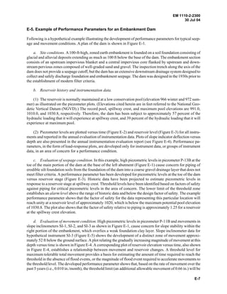 EM 1110-2-2300
30 Jul 04
E-7
E-5. Example of Performance Parameters for an Embankment Dam
Following is a hypothetical example illustrating the development of performance parameters for typical seep-
age and movement conditions. A plan of the dam is shown in Figure E-1.
a. Site conditions. A100-ft-high, zoned earth embankment is founded on a soil foundation consisting of
glacial and alluvial deposits extending as much as 100 ft below the base of the dam. The embankment section
consists of an upstream impervious blanket and a central impervious core flanked by upstream and down-
stream pervious zones composed of well-graded sand and gravel. The inspection trench along the axis of the
dam does not provide a seepage cutoff, but the dam has an extensive downstream drainage system designed to
collect and safely discharge foundation and embankment seepage. The dam was designed in the 1930s prior to
the establishment of modern filter criteria.
b. Reservoir history and instrumentation data.
(1) The reservoir is normally maintained at a low conservation pool (elevation 966 winter and 972 sum-
mer) as illustrated on the piezometer plots. (Elevations cited herein are in feet referred to the National Geo-
detic Vertical Datum (NGVD).) The record pool, spillway crest, and maximum pool elevations are 991.0,
1010.0, and 1030.8, respectively. Therefore, the dam has been subject to approximately 57 percent of the
hydraulic loading that it will experience at spillway crest, and 39 percent of the hydraulic loading that it will
experience at maximum pool.
(2) Piezometer levels are plotted versus time (Figure E-2) and reservoir level (Figure E-3) for all instru-
ments and reported in the annual evaluation of instrumentation data. Plots of slope indicator deflection versus
depth are also presented in the annual instrumentation evaluation report (see Figure E-4). Performance pa-
rameters, in the form of load-response plots, are developed only for instrument data, or groups of instrument
data, in an area of concern for a performance condition.
c. Evaluation of seepage condition. In this example, high piezometric levels in piezometer P-13B at the
toe of the main portion of the dam at the base of the left abutment (Figure E-1) cause concern for piping of
erodible silt foundation soils from the foundation of the dam into a coarse gravel drainage layer that does not
meet filter criteria. A performance parameter has been developed for piezometric levels at the toe of the dam
versus reservoir stage (Figure E-3). Historic data have been projected to estimate piezometric levels in
response to a reservoir stage at spillway crest. Threshold levels have been identified based on factors of safety
against piping for critical piezometric levels in the area of concern. The lower limit of the threshold zone
establishes an alarm level above the range of historic data and below the design factor of safety. The example
performance parameter shows that the factor of safety for the data representing this particular location will
reach unity at a reservoir level of approximately 1020, which is below the maximum potential pool elevation
of 1030.8. The plot also shows that the factor of safety relative to piping is approximately 1.25 for a reservoir
at the spillway crest elevation.
d. Evaluation of movement condition. High piezometric levels in piezometer P-11B and movements in
slope inclinometers SI-1, SI-2, and SI-3 as shown in Figure E-1, cause concern for slope stability within the
right portion of the embankment, which overlies a weak foundation clay layer. Slope inclinometer data for
hypothetical instrument SI-3 (Figure E-5) shows the development of a distinct zone of movement approxi-
mately 52 ft below the ground surface. A plot relating the gradually increasing magnitude of movement at this
depth versus time is shown in Figure E-4. A corresponding plot of reservoir elevation versus time, also shown
in Figure E-4, establishes a relationship between movement and reservoir changes. A threshold level for
maximum tolerable total movement provides a basis for estimating the amount of time required to reach the
threshold in the absence of flood events, or the magnitude of flood event required to accelerate movements to
the threshold level. The developed performance parameter shows that, based on the rate of movement over the
past 5 years (i.e., 0.010 in./month), the threshold limit (an additional allowable movement of 0.66 in.) will be
 