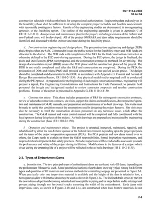 EM 1110-2-2300
30 Jul 04
2-3
construction schedule which are the basis for congressional authorization. Engineering data and analyses in
the feasibility phase shall be sufficient to develop the complete project schedule and baseline cost estimate
with reasonable contingency factors. Results of the engineering studies are documented in an engineering
appendix to the feasibility report. The outline of the engineering appendix is given in Appendix C of
ER 1110-2-1150. An operation and maintenance plan for the project, including estimates of the Federal and
non-Federal costs, will be developed. All of the project OMRR&R and dam safety requirements should be
identified and discussed with the sponsor and state during the feasibility phase.
d. Preconstruction engineering and design phase. The preconstruction engineering and design (PED)
phase begins when the MSC Commander issues the public notice for the feasibility report and PED funds are
allocated to the district. The PED ends with completion of the P&S for the first construction contract or as
otherwise defined in the PED cost-sharing agreement. During the PED phase, the design is finalized, the
plans and specifications (P&S) are prepared, and the construction contract is prepared for advertising. The
design documentation report (DDR) covers the PED phase and the construction phase of the project. The
DDR is not totally completed until after the P&S and construction are completed. During the PED, the
production of DDR and related P&S shall proceed concurrently as one unified design phase. The design
should be completed and documented in the DDR, in accordance with Appendix D, Content and Format of
Design Documentation Report, ER 1110-2-1150. Any physical model studies required shall be conducted
during the PED phase. In preparation for the beginning of each major construction contract, engineering will
prepare a report, The Engineering Considerations and Instructions for Field Personnel, to provide field
personnel the insight and background needed to review contractor proposals and resolve construction
problems. Format of the report is presented in Appendix G, ER 1110-2-1150.
e. Construction phase. This phase includes preparation of P&S for subsequent construction contracts,
review of selected construction contracts, site visits, support for claims and modifications, developmentofopera-
tion and maintenance (O&M) manuals, and preparation and maintenance of as-built drawings. Site visits must
be made to verify that conditions match the assumptions used in designing the project features. Site visits may
also be necessary to brief the construction division personnel on any technical issues which affect the
construction. The O&M manual and water control manual will be completed and fully coordinated with the
local sponsor during this phase of the project. As-built drawings are prepared and maintained by engineering
during the construction phase (ER 1110-2-1150).
f. Operation and maintenance phase. The project is operated, inspected, maintained, repaired, and
rehabilitated by either the non-Federal sponsor or the Federal Government, depending upon the project purposes
and the terms of the project cooperation agreement (PCA). For PCA projects and new dams turned over to
others, the Corps needs to explain up front the O&M responsibilities, formal inspection requirements, and
responsibilities to implement dam safety practices. Periodic inspections will be conducted to assess and evaluate
the performance and safety of the project during its lifetime. Modifications to the features of a project which
occur during the operating life of a project will be reflected in the as-built drawings (ER 1110-2-1150).
2-3. Types of Embankment Dams
a. Introduction. The two principal types of embankment dams are earth and rock-fill dams, depending on
the predominant fill material used. Some generalized sections of earth dams showing typical zoning for different
types and quantities of fill materials and various methods for controlling seepage are presented in Figure 2-1.
When practically only one impervious material is available and the height of the dam is relatively low, a
homogeneous dam with internal drain may be used as shown in Figure 2-1a. The inclined drain serves to prevent
the downstream slope from becoming saturated and susceptible to piping and/or slope failure and to intercept and
prevent piping through any horizontal cracks traversing the width of the embankment. Earth dams with
impervious cores, as shown in Figures 2-1b and 2-1c, are constructed when local borrow materials do not
 