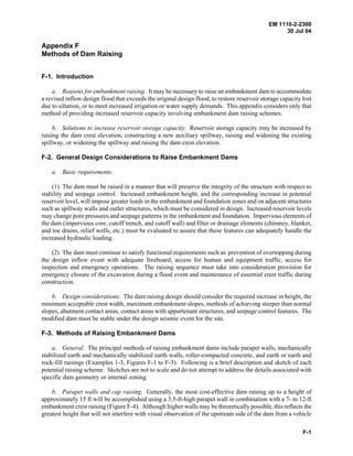 EM 1110-2-2300
30 Jul 04
F-1
Appendix F
Methods of Dam Raising
F-1. Introduction
a. Reasons for embankment raising. It may be necessary to raise an embankment dam to accommodate
a revised inflow design flood that exceeds the original design flood, to restore reservoir storage capacity lost
due to siltation, or to meet increased irrigation or water supply demands. This appendix considers only that
method of providing increased reservoir capacity involving embankment dam raising schemes.
b. Solutions to increase reservoir storage capacity. Reservoir storage capacity may be increased by
raising the dam crest elevation, constructing a new auxiliary spillway, raising and widening the existing
spillway, or widening the spillway and raising the dam crest elevation.
F-2. General Design Considerations to Raise Embankment Dams
a. Basic requirements.
(1) The dam must be raised in a manner that will preserve the integrity of the structure with respect to
stability and seepage control. Increased embankment height, and the corresponding increase in potential
reservoir level, will impose greater loads in the embankment and foundation zones and on adjacent structures
such as spillway walls and outlet structures, which must be considered in design. Increased reservoir levels
may change pore pressures and seepage patterns in the embankment and foundation. Impervious elements of
the dam (impervious core, cutoff trench, and cutoff wall) and filter or drainage elements (chimney, blanket,
and toe drains, relief wells, etc.) must be evaluated to assure that these features can adequately handle the
increased hydraulic loading.
(2) The dam must continue to satisfy functional requirements such as prevention of overtopping during
the design inflow event with adequate freeboard, access for human and equipment traffic, access for
inspection and emergency operations. The raising sequence must take into consideration provision for
emergency closure of the excavation during a flood event and maintenance of essential crest traffic during
construction.
b. Design considerations. The dam raising design should consider the required increase in height, the
minimum acceptable crest width, maximum embankment slopes, methods of achieving steeper than normal
slopes, abutment contact areas, contact areas with appurtenant structures, and seepage control features. The
modified dam must be stable under the design seismic event for the site.
F-3. Methods of Raising Embankment Dams
a. General. The principal methods of raising embankment dams include parapet walls, mechanically
stabilized earth and mechanically stabilized earth walls, roller-compacted concrete, and earth or earth and
rock-fill raisings (Examples 1-3, Figures F-1 to F-3). Following is a brief description and sketch of each
potential raising scheme. Sketches are not to scale and do not attempt to address the details associated with
specific dam geometry or internal zoning.
b. Parapet walls and cap raising. Generally, the most cost-effective dam raising up to a height of
approximately 15 ft will be accomplished using a 3.5-ft-high parapet wall in combination with a 7- to 12-ft
embankment crest raising (Figure F-4). Although higher walls may be theoretically possible, this reflects the
greatest height that will not interfere with visual observation of the upstream side of the dam from a vehicle
 