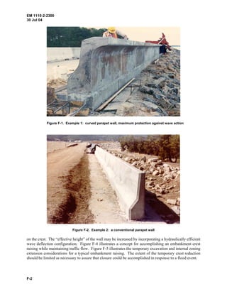 EM 1110-2-2300
30 Jul 04
F-2
Figure F-1. Example 1: curved parapet wall, maximum protection against wave action
Figure F-2. Example 2: a conventional parapet wall
on the crest. The “effective height” of the wall may be increased by incorporating a hydraulically efficient
wave deflection configuration. Figure F-4 illustrates a concept for accomplishing an embankment crest
raising while maintaining traffic flow. Figure F-5 illustrates the temporary excavation and internal zoning
extension considerations for a typical embankment raising. The extent of the temporary crest reduction
should be limited as necessary to assure that closure could be accomplished in response to a flood event.
 