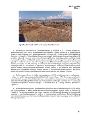 EM 1110-2-2300
30 Jul 04
F-3
Figure F-3. Example 3: additional fill to raise the embankment
c. Mechanically stabilized earth. Embankments may be raised by 10 to 15 ft using mechanically
stabilized earth fill zones with or without modular wall elements. Greater heights can be achieved for the
same crest width if modular block or panel elements are used to provide a vertical or near-vertical wall face as
illustrated by Figure F-6. Without facing elements, mechanically stabilized earth slopes as steep as 2V on 1H
have been achieved. However, some means of containing fill at the steep slope surface must be provided.
Mechanically stabilized earth backfill materials do not generally consist of impervious earth such as would
typically be used in the core of a dam. However, granular backfill material with an appropriate percentage of
material passing the No. 200 sieve may be satisfactory for moderate height raisings not subject to large
seepage gradients or a long duration of exposure to the reservoir pool. In all cases, stability analyses must
consider internal stability of reinforcing elements, external stability of the reinforced mass, and global
stability of the embankment including the load imposed by the additional raising materials. The design
should also consider seepage conditions and provide appropriate filter and drainage elements.
d. Roller-compacted concrete. Roller-compacted concrete (RCC) or soil cement may be used to achieve
a raising of a similar size as mechanically stabilized earth schemes (Figure F-7). These materials allow for
construction of very steep slopes that also provide a measure of slope protection and are not subject to rapid
deterioration that may be a problem for a mechanically stabilized earth slope. Treatment may be necessary at
lift interfaces to preclude excessive seepage. An example of an RCC raising scheme is presented in
Figure F-7.
e. Major embankment raising. A major embankment raising, exceeding approximately 15 ft in height,
may be accomplished by adding a new downstream section to support the crest raising as illustrated in
Figure F-8. The downstream section may consist of earth or rock-fill materials depending on those materials
generated by associated excavations for spillway or outlet structure modifications. The critical internal
embankment impervious and filter zones must be extended as necessary to provide seepage control and satisfy
stability requirements.
 