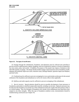 EM 1110-2-2300
30 Jul 04
2-6
Figure 2-2. Two types of rock-fill dams
(2) Seepage through the embankment, foundation, and abutments must be collected and controlled to
prevent excessive uplift pressures, piping, sloughing, removal of material by solution, or erosion of material by
loss into cracks, joints, and cavities. In addition, the purpose of the project may impose a limitation on the
allowable quantity of seepage. The design should consider seepage control measures such as foundation cutoffs,
adequate and nonbrittle impervious zones, transition zones, drainage blankets, upstream impervious blankets,
and relief wells.
(3) Freeboard must be sufficient to prevent overtopping by waves and include an allowance for the normal
settlement of the foundation and embankment as well as for seismic effects where applicable.
(4) Spillway and outlet capacity must be sufficient to prevent overtopping of the embankment.
b. Special attention. Special attention should be given to possible development of pore pressures in
foundations, particularly in stratified compressible materials, including varved clays. High pore pressures may
be induced in the foundation, beyond the toes of the embankment where the weight of the dam produces little or
no vertical loading. Thus, the strengths of foundation soils outside of the embankment may drop below their
original in situ shear strengths. When this type of foundation condition exists, instrumentation should be
installed during construction (see Chapter 10).
 